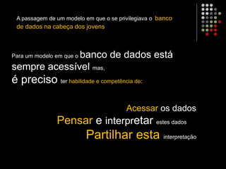 Para um modelo em que o banco de dados está
sempre acessível mas,
é preciso ter habilidade e competência de:
A passagem de um modelo em que o se privilegiava o banco
de dados na cabeça dos jovens
Acessar os dados
Pensar e interpretar estes dados
Partilhar esta interpretação
 
