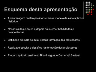 Esquema desta apresentação
 Aprendizagem contemporâneos versus modelo de escola; breve
histórico
 Nossas aulas e antes e depois da internet habilidades e
competências
 Cotidiano em sala de aula versus formação dos professores
 Realidade escolar e desafios na formação dos professores
 Precarização do ensino no Brasil segundo Demerval Saviani
 
