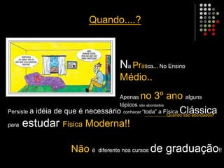 Quando....?
Na Prática... No Ensino
Médio..
Apenas no 3º ano alguns
tópicos são abordados
..................Quando são abordados!!
Persiste a idéia de que é necessário conhecer “toda” a Física Clássica
para estudar Física Moderna!!
Não é diferente nos cursos de graduação!!
 