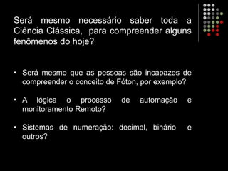 Será mesmo necessário saber toda a
Ciência Clássica, para compreender alguns
fenômenos do hoje?
• Será mesmo que as pessoas são incapazes de
compreender o conceito de Fóton, por exemplo?
• A lógica o processo de automação e
monitoramento Remoto?
• Sistemas de numeração: decimal, binário e
outros?
 