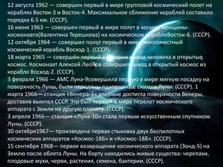 12 августа 1962 — совершен первый в мире групповой космический полет на кораблях Восток-3 и Восток-4. Максимальное сближение кораблей составило порядка 6.5 км. (СССР).16 июня 1963 — совершен первый в мире полет в космос женщины-космонавта(Валентина Терешкова) на космическом кораблеВосток-6. (СССР).12 октября 1964 — совершил полет первый в мире многоместный космический корабль Восход-1. (СССР).18 марта 1965 — совершён первый в истории выход человека в открытыq космос. Космонавт Алексей Леонов совершил выход в открытый космос из корабля Восход-2. (СССР).3 февраля 1966 — АМС Луна-9совершила первую в мире мягкую посадкуна поверхность Луны, были переданы панорамные снимки Луны. (СССР). 1 марта 1966— станция «Венера-3» впервые достигла поверхности Венеры, доставив вымпел СССР. Это был первый в мире перелет космического аппарата с Земли на другую планету. (СССР).3 апреля 1966— станция «Луна-10» стала первым искусственным спутником Луны. (СССР).30 октября1967— произведена первая стыковка двух беспилотных космических аппаратов «Космос-186» и «Космос-188». (CCCР).15 сентября 1968— первое возвращение космического аппарата (Зонд-5) на Землю после облета Луны. На борту находились живые существа: черепахи, плодовые мухи, черви, растения, семена, бактерии. (СССР).