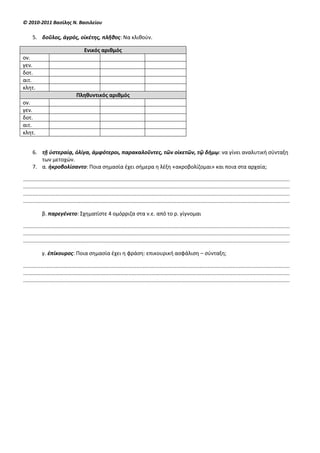 © 2010-2011 Βαςίλησ Ν. Βαςιλείου

     5. δοῦλοσ, ἀγρόσ, οἰκζτησ, πλῆθοσ: Να κλικοφν.

                                       Ενικόσ αριθμόσ
ον.
γεν.
δοτ.
αιτ.
κλθτ.
                                  Πληθυντικόσ αριθμόσ
ον.
γεν.
δοτ.
αιτ.
κλθτ.


     6. τῇ ὑςτεραίᾳ, ὀλίγα, ἀμφότεροι, παρακαλοῦντεσ, τῶν οἰκετῶν, τῷ δήμῳ: να γίνει αναλυτικι ςφνταξθ
        των μετοχϊν.
     7. α. ἠκροβολίςαντο: Ποια ςθμαςία ζχει ςιμερα θ λζξθ «ακροβολίηομαι» και ποια ςτα αρχαία;

............................................................................................................................................................................
............................................................................................................................................................................
............................................................................................................................................................................
............................................................................................................................................................................

            β. παρεγζνετο: Σχθματίςτε 4 ομόρριηα ςτα ν.ε. από το ρ. γίγνομαι

............................................................................................................................................................................
............................................................................................................................................................................
............................................................................................................................................................................

            γ. ἐπίκουροσ: Ποια ςθμαςία ζχει θ φράςθ: επικουρικι αςφάλιςθ – ςφνταξθ;

............................................................................................................................................................................
............................................................................................................................................................................
............................................................................................................................................................................
 