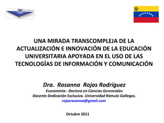 Octubre 2011 UNA MIRADA TRANSCOMPLEJA DE LA ACTUALIZACIÓN E INNOVACIÓN DE LA EDUCACIÓN UNIVERSITARIA APOYADA EN EL USO DE LAS TECNOLOGÍAS DE INFORMACIÓN Y COMUNICACIÓN Dra.  Rosanna  Rojas Rodríguez Economista - Doctora en Ciencias Gerenciales Docente Dedicación Exclusiva. Universidad Rómulo Gallegos. [email_address]   