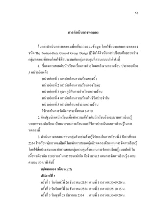 52



                             การดําเนินการทดลอง

        ในการดําเนินการทดลองเพื่อเก็บรวบรวมขอมูล โดยใชแบบแผนการทดลอง
ชนิด The Posttest-Only Control Group Design ผูวิจัยไดดําเนินการเปรียบเทียบระหวาง
กลุมทดลองที่สอนโดยใชสื่อประสมกับกลุมควบคุมที่สอนแบบปกติ ดังนี้
        1. ชี้แจงการสอนกับนักเรียน เรื่องการถายโอนพลังงานความรอน ประกอบดวย
5 หนวยยอย คือ
           หนวยยอยที่ 1 การถายโอนความรอนของน้ํา
           หนวยยอยที่ 2 การถายโอนความรอนของโลหะ
           หนวยยอยที่ 3 อุณหภูมิกับการถายโอนความรอน
           หนวยยอยที่ 4 การถายโอนความรอนในชีวิตประจําวัน
           หนวยยอยที่ 5 การถายโอนพลังงานความรอน
           ใชเวลาในการจัดกิจกรรม ทั้งหมด 6 คาบ
        2. จัดปฐมนิเทศนักเรียนเพื่อทําความเขาใจกับนักเรียนถึงกระบวนการเรียนรู
บทบาทของนักเรียน เปาหมายของการเรียน และวิธีการประเมินผลการเรียนรูในการ
ทดลองนี้
        3. ดําเนินการทดลองสอนกลุมตัวอยางดวยผูวิจัยเองในภาคเรียนที่ 2 ปการศึกษา
2554 โรงเรียนทุงยาวผดุงศิษย โดยทําการสอนกลุมตัวทดลองดวยแผนการจัดการเรียนรู
                                                   
โดยใชสื่อประสม และทําการสอนกลุมควบคุมดวยแผนการจัดการเรียนรูแบบปกติ ใน
เนื้อหาเดียวกัน ระยะเวลาในการสอนเทากัน คือจํานวน 5 แผนการจัดการเรียนรู 6 คาบ
คาบละ 50 นาที ดังนี้
           กลุมทดลอง (หอง ม.1/2)
           สัปดาหที่ 1
           ครั้งที่ 1 วันจันทรที่ 26 ธันวาคม 2554 คาบที่ 1 เวลา 08.30-09.20 น.
           ครั้งที่ 2 วันจันทรที่ 26 ธันวาคม 2554 คาบที่ 2 เวลา 09.25-10.15 น.
           ครั้งที่ 3 วันพุธที่ 28 ธันวาคม 2554 คาบที่ 1 เวลา 08.30-09.20 น.
 