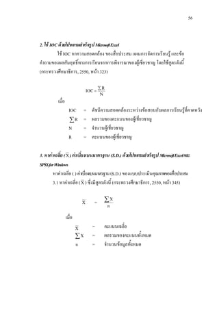 56



2. ใช IOC ดวยโปรแกรมสําเร็จรูป Microsoft Excel
          ใช IOC หาความสอดคลอง ของสื่อประสม แผนการจัดการเรียนรู และขอ
คําถามของผลสัมฤทธิ์ทางการเรียนจากการพิจารณาของผูเชี่ยวชาญ โดยใชสูตรดังนี้
(กระทรวงศึกษาธิการ, 2550, หนา 323)

                                          ∑R
                                  IOC =
                                           N
          เมื่อ
                    IOC        =    ดัชนีความสอดคลองระหวางขอสอบกับผลการเรียนรูที่คาดหวัง
                    ∑R         =    ผลรวมของคะแนนของผูเชี่ยวชาญ
                    N          =    จํานวนผูเชี่ยวชาญ
                    R          =    คะแนนของผูเชี่ยวชาญ

3. หาคาเฉลีย ( X ) คาเบี่ยงเบนมาตรฐาน (S.D.) ดวยโปรแกรมสําเร็จรูป Microsoft Excel และ
            ่
SPSS for Windows
        หาคาเฉลี่ย ( ) คาเบี่ยงเบนมาตรฐาน (S.D.) ของแบบประเมินคุณภาพของสื่อประสม
        3.1 หาคาเฉลี่ย ( X ) ซึ่งมีสูตรดังนี้ (กระทรวงศึกษาธิการ, 2550, หนา 345)

                              X       =    ∑X
                                               n

                  เมื่อ
                          X          =     คะแนนเฉลี่ย
                          ∑X         =     ผลรวมของคะแนนทั้งหมด
                          n          =     จํานวนขอมูลทั้งหมด
 