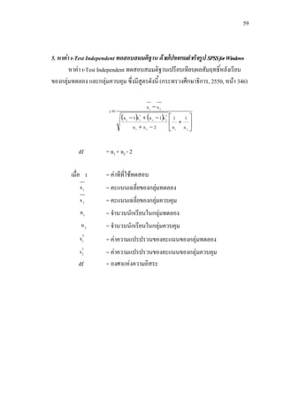 59



5. หาคา t-Test Independent ทดสอบสมมติฐาน ดวยโปรแกรมสําเร็จรูป SPSS for Windows
        หาคา t-Test Independent ทดสอบสมมติฐานเปรียบเทียบผลสัมฤทธิ์หลังเรียน
ของกลุมทดลอง และกลุมควบคุม ซึ่งมีสตรดังนี้ (กระทรวงศึกษาธิการ, 2550, หนา 346)
                                    ู

                                             x1 − x 2
                       t=
                             (n 1 − 1)s12 + (n 2 − 1)s 22 ⎡ 1  1⎤
                                      n1 + n 2 − 2       ⎢n + n ⎥
                                                         ⎣ 1   2 ⎦




           df         = n1 + n2 - 2

        เมื่อ t       = คาทีที่ใชทดสอบ
           x1         = คะแนนเฉลี่ยของกลุมทดลอง
           x2         = คะแนนเฉลี่ยของกลุมควบคุม
           n1         = จํานวนนักเรียนในกลุมทดลอง
            n2        = จํานวนนักเรียนในกลุมควบคุม
           s12        = คาความแปรปรวนของคะแนนของกลุมทดลอง
           s 22       = คาความแปรปรวนของคะแนนของกลุมควบคุม
           df         = องศาแหงความอิสระ
 