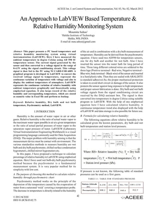ACEEE Int. J. on Control System and Instrumentation, Vol. 03, No. 02, March 2012



      An Approach to LabVIEW Based Temperature &
          Relative Humidity Monitoring System
                                                       Moumita Sahoo1
                                                1
                                                Haldia Institute of Technology
                                                     Haldia, WB, INDIA
                                               E-mail id: mou.sahoo@gmail.com


Abstract- This paper presents a PC based temperature and               of the air and in combination with a dry bulb measurement of
relative humidity monitoring system using virtual                      temperature. Humidity can be derived from the psychrometric
instrumentation (LabVIEW). Here I have measured the                    equation. I have used two AD590 for temperature sensors,
ambient temperature in degree Celsius using AD 590 IC
                                                                       one for dry bulb and another for wet bulb. Also I have
temperature sensor. The current signal generated by the
                                                                       inserted the sensor into the water bath for long period of
sensor and then converted to a voltage signal in the range of
0-4.5V using the signal conditioning circuit. This voltage             time. Three long different colored wires are soldered to the
signal is then fed to the PC using NI CARD-USB 6009. A                 three legs (Positive terminal - Red wire, Negative terminal -
graphical program is developed in LabVIEW to convert the               Blue wire, body terminal - Black wire) of the sensor and inserted
received voltage signal to temperature, represent the                  in a hard plastic tube. Then they are sealed with ARALDITE
continuous variation of temperature with voltage and also to           (a standard adhesive).So, the proper mechanical protection
display the ambient temperature of atmosphere. LabVIEW                 is taken to avoid short circuit or damage of the sensor. It also
represents the continuous variation of relative humidity with          protects the sensor against long exposure to high temperature
ambient temperature graphically and theoretically using
                                                                       and proper sensor fabrication is done. Dry bulb and wet bulb
empherical equation. It also keeps record of the relative
                                                                       voltage signals from the signal conditioning circuit are
humidity and corresponding temperature, which are stored
as numeric value in Excel file and perform as backup.                  received by the DAQ assistant box. The signal is then
                                                                       converted into temperature in degree Celsius using suitable
Keyword- Relative humidity, Dry bulb and wet bulb                      program in LabVIEW. With the help of one empherical
temperature, Psychrometry method, LabVIEW.                             equation here I have calculated relative humidity. A
                                                                       continuous temperature trend also displayed with the help
                     I. INTRODUCTION                                   of LabVIEW and data storage is also possible for future use.
    Humidity is the amount of water vapor in air or other              B. Formula for calculating relative humidity:
gases. Relative humidity is the ratio of actual water vapor to            The following equations allow relative humidity to be
the maximum water vapor possible in air at a given temperature         calculated given the known parameters, dry bulb and wet
or the ratio of actual partial pressure of water vapor to the          bulb temperature and station level pressure.
saturation vapor pressure of water. LabVIEW (Laboratory
Virtual Instrumentation Engineering Workbench) is a visual
programming language commonly used for Data Acquisition
(DAQ). The major problem with humidity sensing is that the
measurement device must be contact with environment. The
various standardize methods to measure humidity are wet
bulb and dry bulb psychrometer, chilled surface condensation
hygrometers, chilled mirror hygrometers etc.
    In this paper, I have proposed a technique to calculate
percentage of relative humidity in LabVIEW using empherical
equation. Here I have used wet bulb-dry bulb psychrometry
method because the psychrometer is a fundamental
measurement system. It is very popular method for its
simplicity with low cost.
                                                                       If pressure is not known, the following table of standard
A. The purpose of choosing this method to calculate relative           pressures can be used as a first guess.
humidity through psychrometric chart                                           TABLE I.1: TABLE FOR STANDARD PRESSURE
    Psychrometry method works on the principle of the
depression of the temperature caused by the evaporation of
water from a saturated ‘wick’ covering a temperature probe.
The decrease in temperature is directly related to the humidity

© 2012 ACEEE                                                      42
DOI: 01.IJCSI.03.02.73
 