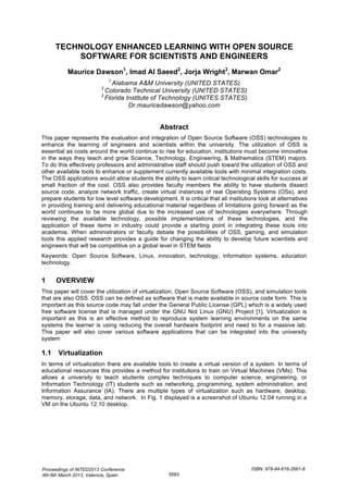 TECHNOLOGY ENHANCED LEARNING WITH OPEN SOURCE
SOFTWARE FOR SCIENTISTS AND ENGINEERS
Maurice Dawson1
, Imad AI Saeed2
, Jorja Wright3
, Marwan Omar2
1
Alabama A&M University (UNITED STATES)
2
Colorado Technical University (UNITED STATES)
3
Florida Institute of Technology (UNITES STATES)
Dr.mauricedawson@yahoo.com
Abstract
This paper represents the evaluation and integration of Open Source Software (OSS) technologies to
enhance the learning of engineers and scientists within the university. The utilization of OSS is
essential as costs around the world continue to rise for education, institutions must become innovative
in the ways they teach and grow Science, Technology, Engineering, & Mathematics (STEM) majors.
To do this effectively professors and administrative staff should push toward the utilization of OSS and
other available tools to enhance or supplement currently available tools with minimal integration costs.
The OSS applications would allow students the ability to learn critical technological skills for success at
small fraction of the cost. OSS also provides faculty members the ability to have students dissect
source code, analyze network traffic, create virtual instances of real Operating Systems (OSs), and
prepare students for low level software development. It is critical that all institutions look at alternatives
in providing training and delivering educational material regardless of limitations going forward as the
world continues to be more global due to the increased use of technologies everywhere. Through
reviewing the available technology, possible implementations of these technologies, and the
application of these items in industry could provide a starting point in integrating these tools into
academia. When administrators or faculty debate the possibilities of OSS, gaming, and simulation
tools this applied research provides a guide for changing the ability to develop future scientists and
engineers that will be competitive on a global level in STEM fields
Keywords: Open Source Software, Linux, innovation, technology, information systems, education
technology.
1 OVERVIEW
This paper will cover the utilization of virtualization, Open Source Software (OSS), and simulation tools
that are also OSS. OSS can be defined as software that is made available in source code form. This is
important as this source code may fall under the General Public License (GPL) which is a widely used
free software license that is managed under the GNU Not Linux (GNU) Project [1]. Virtualization is
important as this is an effective method to reproduce system learning environments on the same
systems the learner is using reducing the overall hardware footprint and need to for a massive lab.
This paper will also cover various software applications that can be integrated into the university
system
1.1 Virtualization
In terms of virtualization there are available tools to create a virtual version of a system. In terms of
educational resources this provides a method for institutions to train on Virtual Machines (VMs). This
allows a university to teach students complex techniques to computer science, engineering, or
Information Technology (IT) students such as networking, programming, system administration, and
Information Assurance (IA). There are multiple types of virtualization such as hardware, desktop,
memory, storage, data, and network. In Fig. 1 displayed is a screenshot of Ubuntu 12.04 running in a
VM on the Ubuntu 12.10 desktop.
Proceedings of INTED2013 Conference
4th-6th March 2013, Valencia, Spain
ISBN: 978-84-616-2661-8
5583
 