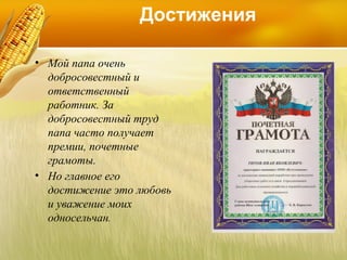 Достижения
• Мой папа очень
добросовестный и
ответственный
работник. За
добросовестный труд
папа часто получает
премии, почетные
грамоты.
• Но главное его
достижение это любовь
и уважение моих
односельчан.

 