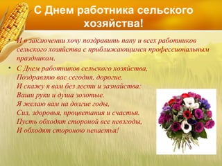 С Днем работника сельского
хозяйства!
• И в заключении хочу поздравить папу и всех работников
сельского хозяйства с приближающимся профессиональным
праздником.
• С Днем работников сельского хозяйства,
Поздравляю вас сегодня, дорогие.
И скажу я вам без лести и зазнайства:
Ваши руки и душа золотые.
Я желаю вам на долгие годы,
Сил, здоровья, процветания и счастья.
Пусть обходят стороной все невзгоды,
И обходят стороною ненастья!

 