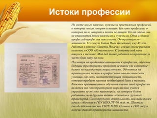 Истоки профессии
На свете много важных, нужных и престижных профессий,
о которых много говорят и пишут. Но есть профессии, о
которых мало говорят и почти не пишут. Но от этого они
не становятся менее важными и нужными. Одна из таких
профессий-профессия моего папы. Он-трактористмашинист. Его зовут Титов Иван Яковлевич, ему 45 лет.
Работал в колхозе «Заветы Ильича», сейчас, после распада
колхозов, в ООО «Кутузовское». С детства мой папа
тянулся к технике. Мой дед тоже работал на тракторе, и
часто брал папу на поле.
Несмотря на предвзятое отношение к профессии, обучение
будущие трактористы проходят не такое уж и простое –
далеко не всем дается специальность. Обучиться на
тракториста можно в профессионально-техническом
училище, где есть соответствующая специальность,
которая требует наличия необходимой базы и техники.
Важным преимуществом обучения именно этой профессии
является то, что тракторист параллельно учится
управлять не только трактором, на котором будет
работать, но и другими видами легкового и грузового
транспорта. Свою трудовую деятельность мой папа тоже
начал с обучения в ГОУ НПО ПУ-70 ж.д.ст. Шентала
(тогда Шенталинское СПТУ №70). Окончил в 1986 году и
получил диплом тракториста-машиниста.

 