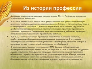Из истории профессии
•
•

•

•

Профессия тракториста появилась в стране в конце 20-х гг. Тогда их насчитывалось
немногим более 600 человек.
В 30—40-х, начале 50-х гг. на базе этой профессии появились профессии комбайнера
прицепного комбайна, сеяльщика, машиниста свеклоуборочного, картофелеуборочного и
силосоуборочного комбайнов. С появлением тракторов на гусеничном ходу наряду с
профессией тракториста колесных тракторов появилась профессия тракториста
гусеничных тракторов. Одновременно в промышленности для работы на тракторахтягачах возникла специальность тракториста-водителя.
В 50-х гг., в связи с появлением тракторов, оборудованных навесной системой,
профессиональные функции прицепщика перешли к трактористу. В результате
сформировалась качественно новая профессия — тракторист-машинист, которая в
настоящее время в сельском хозяйстве является преобладающей.
В этот же период в связи с реорганизацией МТС функции рабочих профессии
тракториста-машиниста ходовой части расширились за счет включения в них функций
слесаря по ремонту. Одновременно профессия тракториста колесных тракторов
объединилась с профессией тракториста гусеничных тракторов. По мере развития
тракторостроения и увеличения числа различных типов сельхозмашин некоторые
функции полеводов, садоводов и овощеводов перешли к трактористу-машинисту.

 