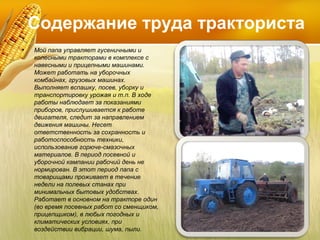 Содержание труда тракториста
•

Мой папа управляет гусеничными и
колесными тракторами в комплексе с
навесными и прицепными машинами.
Может работать на уборочных
комбайнах, грузовых машинах.
Выполняет вспашку, посев, уборку и
транспортировку урожая и т.п. В ходе
работы наблюдает за показаниями
приборов, прислушивается к работе
двигателя, следит за направлением
движения машины. Несет
ответственность за сохранность и
работоспособность техники,
использование горюче-смазочных
материалов. В период посевной и
уборочной кампании рабочий день не
нормирован. В этот период папа с
товарищами проживает в течение
недели на полевых станах при
минимальных бытовых удобствах.
Работает в основном на тракторе один
(во время посевных работ со сменщиком,
прицепщиком), в любых погодных и
климатических условиях, при
воздействии вибрации, шума, пыли.

 