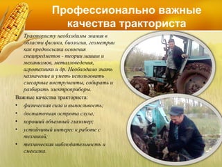 Профессионально важные
качества тракториста
•

Трактористу необходимы знания в
области физики, биологии, геометрии
как предпосылка освоения
спецпредметов - теории машин и
механизмов, металловедения,
агротехники и др. Необходимо знать
назначение и уметь использовать
слесарные инструменты, собирать и
разбирать электроприборы.
Важные качества тракториста:
• физическая сила и выносливость;
• достаточная острота слуха;
• хороший объемный глазомер;
• устойчивый интерес к работе с
техникой;
• техническая наблюдательность и
смекалка.

 
