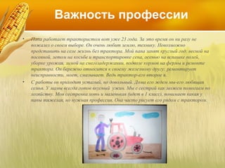 Важность профессии
•

•

Папа работает трактористом вот уже 23 года. За это время он ни разу не
пожалел о своем выборе. Он очень любит землю, технику. Невозможно
представить на селе жизнь без трактора. Мой папа занят круглый год: весной на
посевной, летом на косьбе и транспортировке сена, осенью на вспашке полей,
уборке урожая, зимой на снегозадержании, подвозе кормов на фермы и ремонте
трактора. Он бережно относится к своему железному другу: ремонтирует
неисправности, моет, смазывает. Ведь трактор-его второе я.
С работы он приходит усталый, но довольный. Дома его ждем мы-его любящая
семья. У мамы всегда готов вкусный ужин. Мы с сестрой как можем помогаем по
хозяйству. Моя сестренка хоть и маленькая (идет в 1 класс), понимает какая у
папы тяжелая, но нужная профессия. Она часто рисует его рядом с трактором.

 