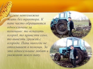На селе невозможно
жить без трактора. К
папе часто обращаются
односельчане за
помощью: то вспахать
огород, то привезти сено,
то вывезти урожай с
огорода. Папа никогда не
отказывает в помощи. За
это односельчане любят и
уважают моего папу.

 