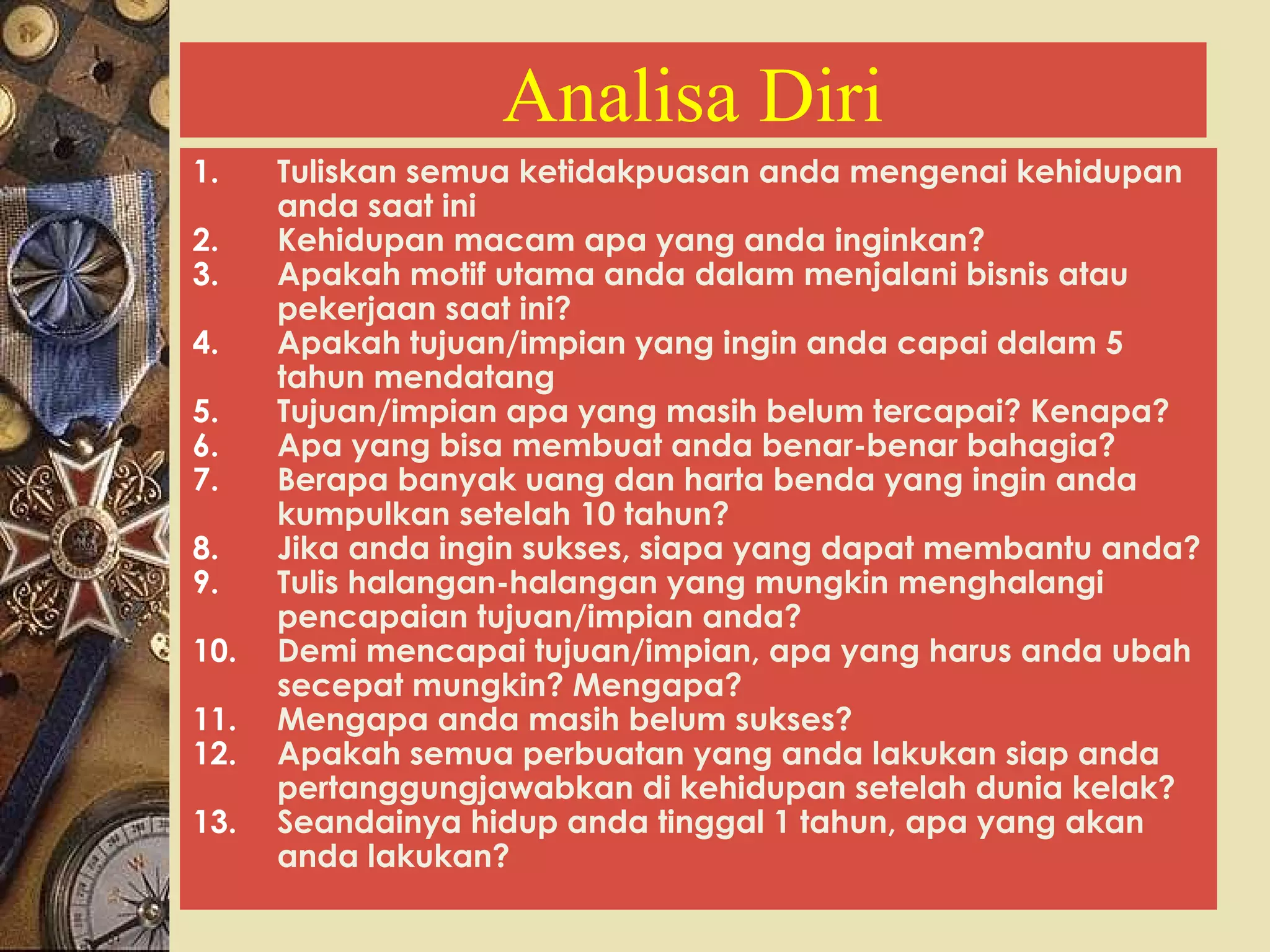 Analisa Diri 
1. Tuliskan semua ketidakpuasan anda mengenai kehidupan 
anda saat ini 
2. Kehidupan macam apa yang anda inginkan? 
3. Apakah motif utama anda dalam menjalani bisnis atau 
pekerjaan saat ini? 
4. Apakah tujuan/impian yang ingin anda capai dalam 5 
tahun mendatang 
5. Tujuan/impian apa yang masih belum tercapai? Kenapa? 
6. Apa yang bisa membuat anda benar-benar bahagia? 
7. Berapa banyak uang dan harta benda yang ingin anda 
kumpulkan setelah 10 tahun? 
8. Jika anda ingin sukses, siapa yang dapat membantu anda? 
9. Tulis halangan-halangan yang mungkin menghalangi 
pencapaian tujuan/impian anda? 
10. Demi mencapai tujuan/impian, apa yang harus anda ubah 
secepat mungkin? Mengapa? 
11. Mengapa anda masih belum sukses? 
12. Apakah semua perbuatan yang anda lakukan siap anda 
pertanggungjawabkan di kehidupan setelah dunia kelak? 
13. Seandainya hidup anda tinggal 1 tahun, apa yang akan 
anda lakukan? 
 