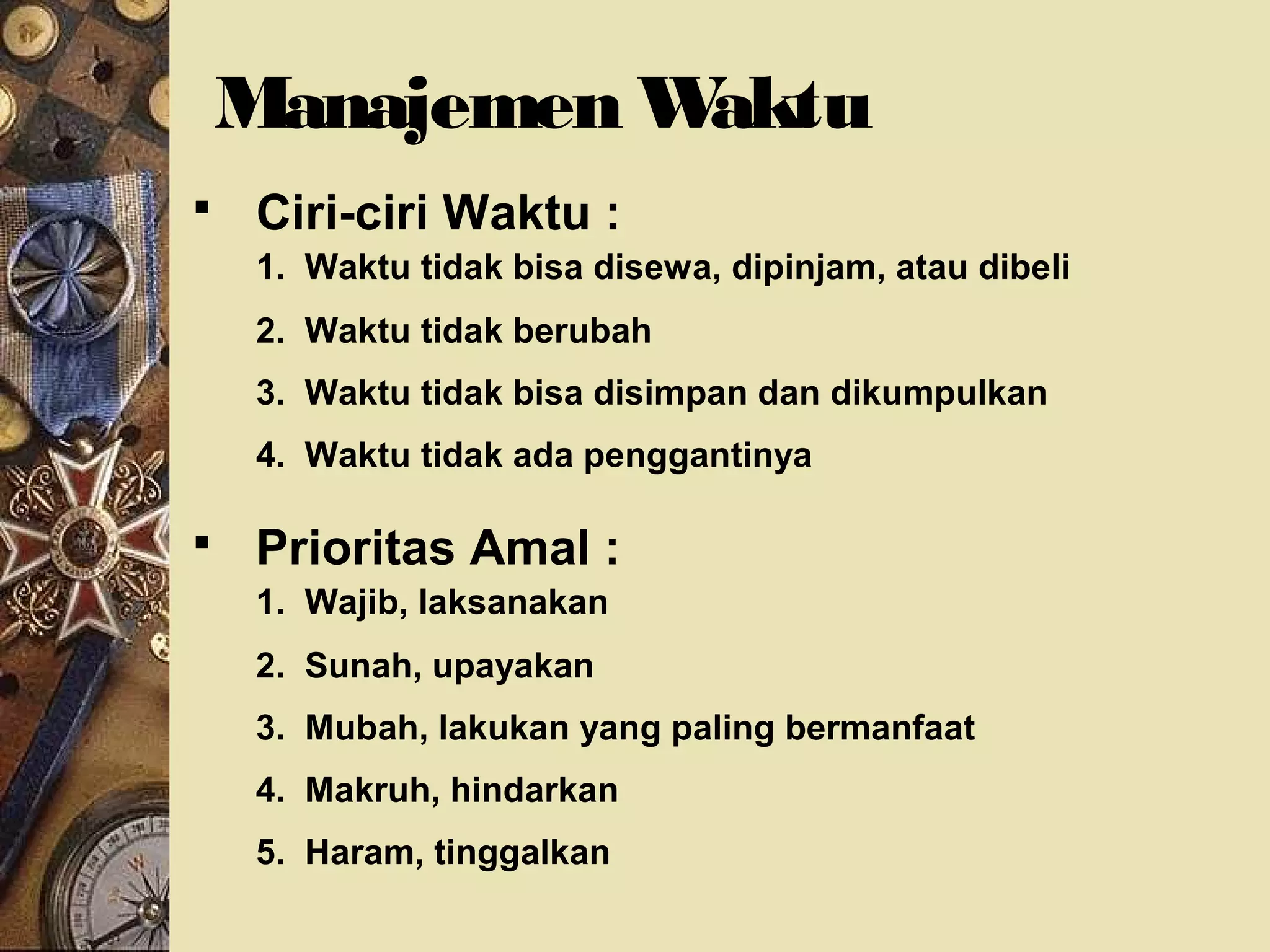 Manajemen Waktu 
 Ciri-ciri Waktu : 
1. Waktu tidak bisa disewa, dipinjam, atau dibeli 
2. Waktu tidak berubah 
3. Waktu tidak bisa disimpan dan dikumpulkan 
4. Waktu tidak ada penggantinya 
 Prioritas Amal : 
1. Wajib, laksanakan 
2. Sunah, upayakan 
3. Mubah, lakukan yang paling bermanfaat 
4. Makruh, hindarkan 
5. Haram, tinggalkan 
 