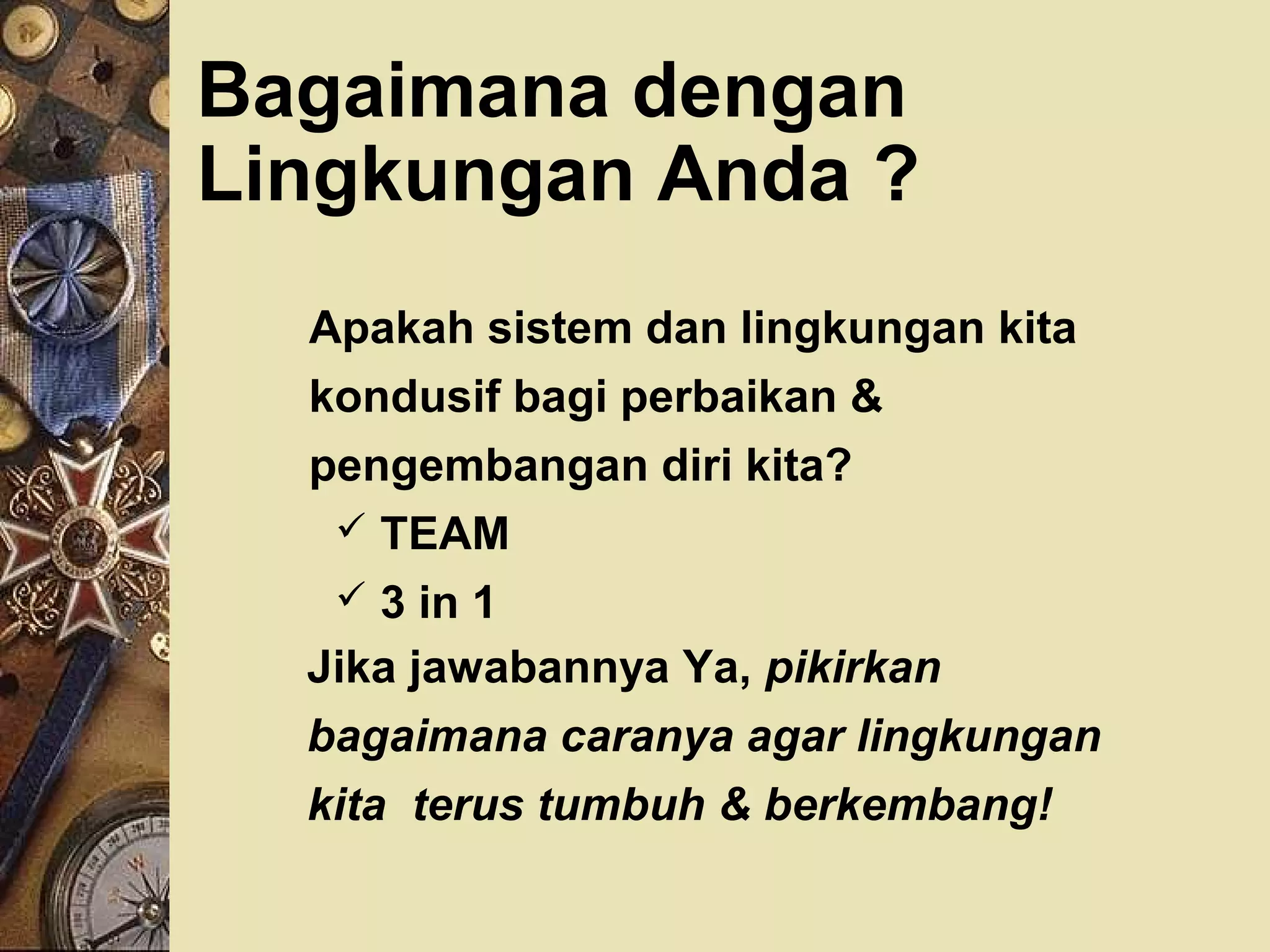 Bagaimana dengan 
Lingkungan Anda ? 
 Apakah sistem dan lingkungan kita 
kondusif bagi perbaikan  
pengembangan diri kita? 
 TEAM 
 3 in 1 
 Jika jawabannya Ya, pikirkan 
bagaimana caranya agar lingkungan 
kita terus tumbuh  berkembang! 
 
