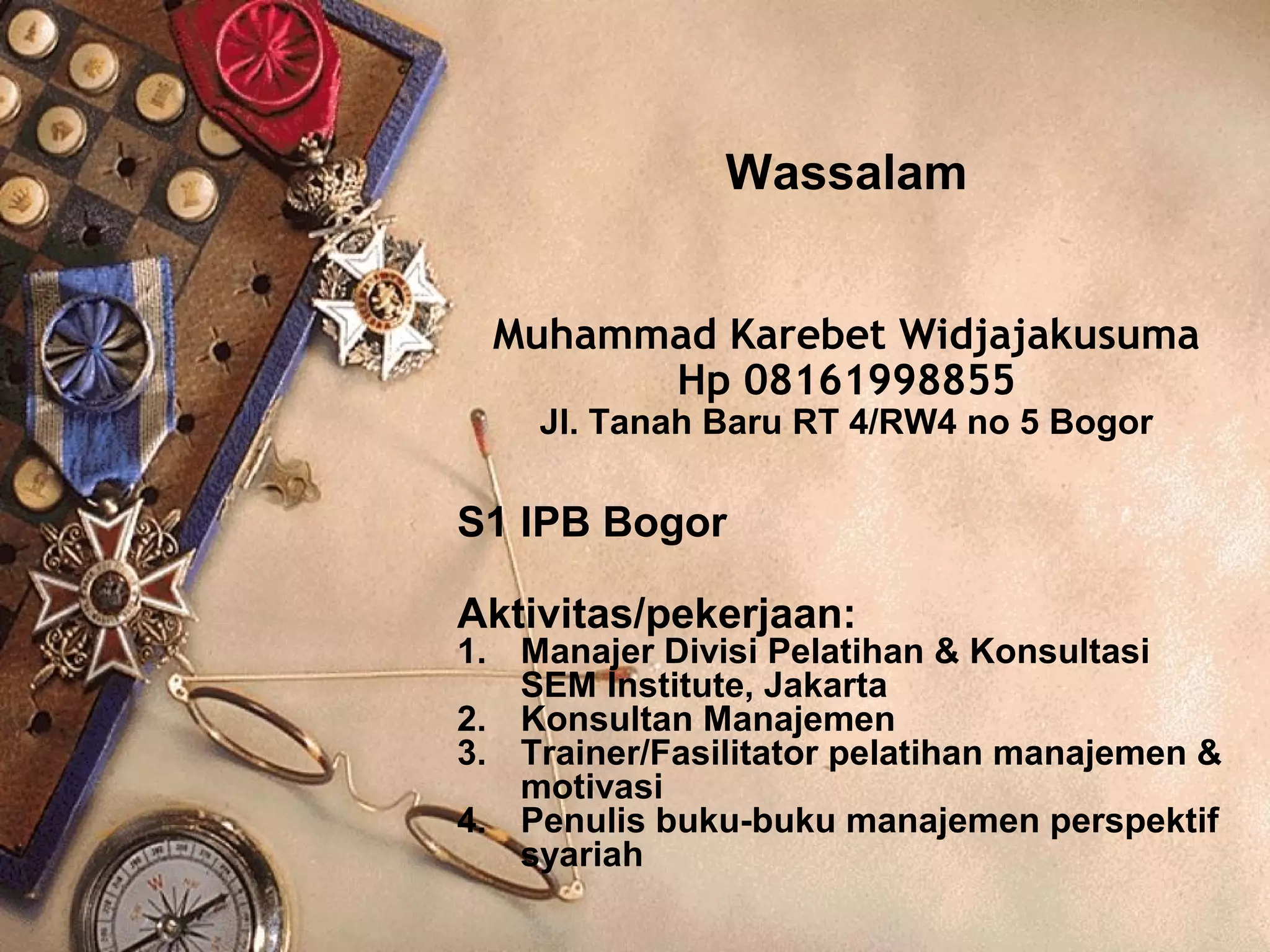 Wassalam 
Muhammad Karebet Widjajakusuma 
Hp 08161998855 
Jl. Tanah Baru RT 4/RW4 no 5 Bogor 
S1 IPB Bogor 
Aktivitas/pekerjaan: 
1. Manajer Divisi Pelatihan  Konsultasi 
SEM Institute, Jakarta 
2. Konsultan Manajemen 
3. Trainer/Fasilitator pelatihan manajemen  
motivasi 
4. Penulis buku-buku manajemen perspektif 
syariah 
 