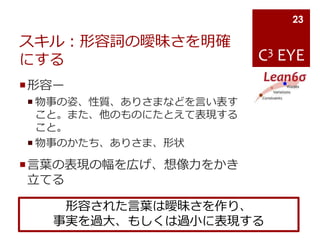 C3 EYE
スキル：形容詞の曖昧さを明確
にする
形容ー
 物事の姿、性質、ありさまなどを言い表す
こと。また、他のものにたとえて表現する
こと。
 物事のかたち、ありさま、形状
言葉の表現の幅を広げ、想像力をかき
立てる
23
形容された言葉は曖昧さを作り、
事実を過大、もしくは過小に表現する
 