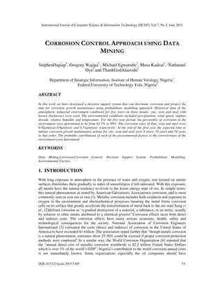International Journal of Computer Science & Information Technology (IJCSIT) Vol 7, No 3, June 2015
DOI:10.5121/ijcsit.2015.7305 53
CORROSION CONTROL APPROACH USING DATA
MINING
StephenDapiap1
, Gregory Wajiga2
, Michael Egwurube2
, Musa Kadzai2
, Nathaniel
Oye2
and ThankGodAnazodo1
Department of Strategic Information, Institute of Human Virology, Nigeria1
.
Federal University of Technology Yola, Nigeria2
.
ABSTRACT
In this work we have developed a decision support system that can determine corrosion and project the
time for corrosion growth maintenance using probabilistic modelling approach. Historical data of the
atmospheric industrial environment conditions for five years on three metals- zinc, iron and steel with
known thicknesses were used. The environmental conditions included precipitation, wind speed, sulphur
dioxide, relative humidity and temperature. For the five-year period, the percentiles of corrosion in the
environment were determined to be from 63.1% to 69%. The corrosion rates of Zinc, iron and steel were
0.92µm/year,0.9µm/year and 0.51µm/year respectively. At the end of the first year the expected time to
initiate corrosion growth maintenance actions for zinc, iron and steel were 9 years, 10 years and 14 years
in that order. The probable contributions of each of the environmental factors to the corrosiveness of the
environment were determined.
KEYWORDS
Data Mining,Corrosion,Corrosion Control, Decision Support System, Probabilistic Modelling,
Environmental Factors.
1. INTRODUCTION
With long exposure to atmosphere in the presence of water and oxygen, rust formed on metals
surfaces diminishes them gradually to states of unusefulness if left untreated. With this exposure,
all metals have the natural tendency to revert to the lesser energy state of ore. In simple terms,
this natural phenomenon as stated by American Galvanizers Associationis corrosion, and is most
commonly seen as iron ore or rust [1]. Metallic corrosion includes both oxidation and exposure to
oxygen in the environment and electrochemical processes meaning the metal forms corrosion
cells on its surface that greatly accelerate the transformation of metal back to the ore state.Song et
al., [2]defined corrosion as “a gradual destruction of a material, a substance, or an entity, usually
by solution or other means attributed to a chemical process”.Corrosion effects incur both direct
and indirect costs. The corrosion effects have many serious economic, health, safety and
technological consequences for the society. National Association of Corrosion Engineers
International [3] estimated the costs (direct and indirect) of corrosion in the United States of
America to have exceeded $1 trillion. The association stated further that “though metals corrosion
is a natural phenomenon, estimates show 25-30% could be stymied if proper corrosion protection
methods were employed”.In a similar way, the World Corrosion Organisation [4] reported that
the “annual direct cost of metallic corrosion worldwide is $2.2 trillion United States Dollars
which is over 3% of the world’s GDP”. Nigeria’s contribution to the world corrosion annual costs
is not immediately known. Some organisations especially the oil companies should have
 