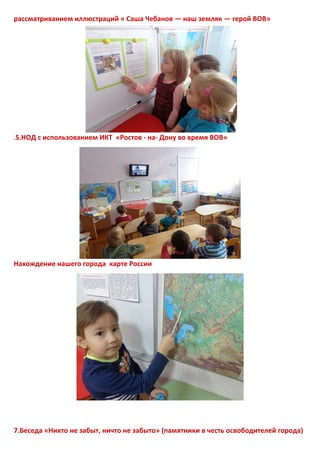 рассматриванием иллюстраций « Саша Чебанов — наш земляк — герой ВОВ»
.5.НОД с использованием ИКТ «Ростов - на- Дону во время ВОВ»
Нахождение нашего города карте России
7.Беседа «Никто не забыт, ничто не забыто» (памятники в честь освободителей города)
 