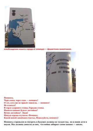 освобождении нашего города от немецко — фашистских захватчиков .
Помните,
Через века, через года — помните!
О тех, кто уже не придёт никогда, — помните!
Не плачьте!
В горле сдержите стоны, Горькие стоны.
Памяти павших будьте достойны!
Вечно достойны! Люди!
Покуда сердца стучатся -Помните,
Какой ценой завоёвано счастье, Пожалуйста, помните!
Помнить о прошлом и смотреть в будущее должны не только мы, но и наши дети и
внуки .Мы должны донести до них, что война забирает самое ценное — жизнь.
 
