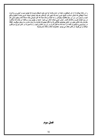 18
‫ﺷﯾﺎطﯾن‬ ‫ﺷر‬ ‫از‬ ‫ﺗﺎ‬ ‫ﺑﭘﺎﺷﻧد‬ ‫ﺧﺎﻧﮫ‬ ‫در‬ ‫را‬‫ﮫ‬‫اﺟﻧ‬ ‫و‬‫ﮫ‬‫ﮐ‬ ‫ت‬‫ﻧﯾﺳ‬ ‫ﯾطﺎن‬‫ﺷ‬ ‫ود‬‫ﺧ‬ ‫ن‬‫اﯾ‬ ‫ﺎ‬‫آﯾ‬ ‫ﻧد‬‫ﺑﺎﺷ‬ ‫ﺎن‬‫اﻣ‬ ‫در‬‫د‬ ‫ﯾن‬‫ﭼﻧ‬‫رده‬‫ﮐ‬ ‫ﺎ‬‫ﭘ‬ ‫ر‬‫ﺑ‬ ‫ﯽ‬‫آﺋﯾﻧ‬ ‫و‬ ‫ن‬‫ﯾ‬
‫اﺳت‬‫ﺑد‬ ‫ﻋرﺑﯽ‬ ‫ادﺑﯾﺎت‬ ‫اﻣﺗﺣﺎن‬ ‫ﺑﺎﯾد‬ ‫ھم‬ ‫اﻟزﻣﺎﻧش‬ ‫آﺧر‬ ‫ﻧﺎﺟﯽ‬ ‫ﮐﮫ‬ ‫اﺳت‬ ‫ﻋرﺑﯽ‬ ‫ﺗﺷﯾﻊ‬ ‫و‬ ‫اﺳﻼم‬ ‫ﻧﺎﻣش‬ ‫ﮐﮫ‬ ‫ﺷﯾطﺎﻧﯽ‬ ‫؟‬‫ﻊ‬‫واﻗ‬ ‫ول‬‫ﻣﻘﺑ‬ ‫ﺗﺎ‬ ‫ھد‬
‫ای‬ .‫ان‬ .‫دی‬ ‫آزﻣون‬ ‫و‬ ‫ﺷود‬‫م‬‫ھ‬ ‫ﯽ‬‫دﯾﻧ‬ ‫ﭼﻧﯾن‬ ‫ﺧدای‬ ً‫ﺎ‬‫ﻣﺳﻠﻣ‬ ‫ﺑﺎﺷد‬ ‫ﻗرﯾﺷﯽ‬ ‫ﻏﯾر‬ ‫ﮐﮫ‬ ‫ﻣﺑﺎدا‬ ‫ﺑرﺳﺎﻧد‬ ‫اﺛﺑﺎت‬ ‫ﺑﮫ‬ ‫را‬ ‫وﺟودش‬ ‫ﺣﻘﺎﻧﯾت‬ ‫ﺑﺎﯾد‬ .
‫ﮐﺑر‬ ‫ﻗﯾﺎﻣت‬ ‫روز‬ ‫در‬‫ﻟﻘﺎ‬ ‫و‬ ‫ی‬‫ء‬‫ﺎﻻﺧره‬‫ﺑ‬ ‫ﮫ‬‫ﮐ‬ ‫د‬‫ﺑﺎﺷ‬ ‫ای‬ ‫ﮫ‬‫واﻗﻌ‬ ‫و‬ ‫روز‬ ‫ﯾن‬‫ﭼﻧ‬ ‫در‬ ‫ﺎﯾد‬‫ﺷ‬ ‫ود‬‫ﺷ‬ ‫ﻣﯽ‬ ‫اﻧﮑﺎر‬ ‫ﻧﺑﺎﺷد‬ ‫ﻋرﺑﯽ‬ ‫ﻟﺑﺎس‬ ‫اﮔردر‬ ‫ﷲ‬
‫ﻣ‬‫ﺑﯾ‬ ‫اﻧدﮐﯽ‬ ‫و‬ ‫ﺑﺧورد‬ ‫ﺗﮑﺎﻧﯽ‬ ‫ﯾﮏ‬ ‫ﻐزﻣﺎن‬‫ﺧداو‬ ‫ﮐﮫ‬ ‫ﺑﺑﯾﻧﯾم‬ ‫ﻧﺎﮔﺎه‬ ‫ﺑﮫ‬ ‫ﮐﮫ‬ ‫ھﻧﮕﺎﻣﯽ‬ ‫ﻧدﯾﺷﯾم‬‫د‬‫ﻣﯾﮕوﯾ‬ ‫ﺧن‬‫ﺳ‬ ‫ﺎ‬‫ﻣ‬ ‫ﺎدری‬‫ﻣ‬ ‫ﺎن‬‫زﺑ‬ ‫ﮫ‬‫ﺑ‬ ‫ﻧد‬ً‫ﺎ‬‫اﺗﻔﺎﻗ‬ .
‫ﮫ‬ ‫ﻗﻌ‬ ‫وا‬ ‫ﯾن‬ ‫ﭼﻧ‬ ‫ﺎ‬ ‫ﺑ‬ ‫ﺎروﯾﯽ‬‫روﯾ‬ ‫در‬‫د‬ ‫رآن‬ ‫ﻗ‬ ‫ول‬ ‫ﻗ‬ ‫ﮫ‬ ‫ﺑ‬ ‫ﮫ‬ ‫ﮐ‬ ‫ت‬ ‫اﺳ‬ ‫ای‬‫ر‬ ‫ود‬ ‫ﺧ‬ ‫ﺎﻓران‬ ‫ﮐ‬ ‫روز‬ ‫آن‬ ‫ر‬‫رﻧﮕون‬ ‫ﺳ‬ ‫دوزخ‬ ‫ش‬ ‫آﺗ‬ ‫در‬ ‫ورت‬ ‫ﺻ‬ ‫ﺎ‬ ‫ﺑ‬ ‫ا‬
‫ﻣﯾ‬‫ﺑودﯾ‬ ‫ﻣﯽ‬ ‫ﺧﺎک‬ ‫ﮐﺎش‬ ‫ای‬ ‫ﮔوﯾﻧد‬ ‫ﻣﯽ‬ ‫و‬ ‫ﮑﻧﻧد‬‫ﻣﺎدرﯾﻣﺎن‬ ‫زادﮔﺎه‬ ‫ﺧﺎک‬ ً‫ﺎ‬‫ﻣﺧﺻوﺻ‬ ‫م‬!!
‫ﺳﻮم‬ ‫ﻓﺼﻞ‬
 