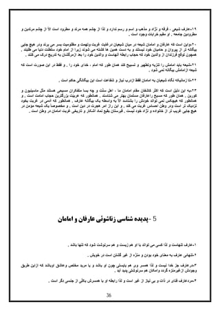 36
١٩-‫اﺳ‬ ‫و‬ ‫ﻣذھب‬ ‫و‬ ‫ﻧژاد‬ ‫و‬ ‫ﻓرﻗﮫ‬ ، ‫ﺷﯾﻌﯽ‬ ‫ﻋﺎرف‬‫اﺳ‬ ‫ﻣطرود‬ ‫و‬ ‫ﻣرﺗد‬ ‫ھﻣﮫ‬ ‫ﭼﺷم‬ ‫از‬ ‫ﻟذا‬ ‫و‬ ‫ﻧدارد‬ ‫رﺳم‬ ‫و‬ ‫م‬‫از‬ ّ‫ﻻ‬‫ا‬ ‫ت‬‫ﻣرﺗ‬ ‫ﭼﺷم‬‫و‬ ‫دﯾن‬
. ‫اﺳت‬ ‫وﺟود‬ ‫ﺧراﺑﺎت‬ ‫ﻣﻘﯾم‬ ‫او‬ . ‫ﺟﺎﻣﻌﮫ‬ ‫ﻣطرودﯾن‬
٢٠-‫ﻣ‬ ‫ﺑﺳر‬ ‫ﻣظﻠوﻣﯾت‬ ‫و‬ ‫وﺗﮭﻣت‬ ‫ﻏرﺑت‬ ‫درﻏﺎﯾت‬ ‫ﺷﯾﻌﯾﺎن‬ ‫ﻣﯾﺎن‬ ‫در‬ ‫ﺷﯾﻌﮫ‬ ‫اﻣﺎﻣﺎن‬ ‫و‬ ‫ﻋﺎرﻓﺎن‬ ‫ﮐﮫ‬ ‫اﺳت‬ ‫واﯾن‬‫ود‬ ‫ﺑرﻧد‬ ‫ﯽ‬‫ﺟﺎ‬ ‫ھﯾﭻ‬ ‫ر‬‫ﯾﯽ‬
‫و‬ ‫ﻧﯾﺳﺗﻧد‬ ‫ﺧود‬ ‫ﺣﺎﻣﯾﺎن‬ ‫و‬ ‫ﭘﯾروان‬ ‫از‬ ‫ﺗر‬ ‫ﺑﯾﮕﺎﻧﮫ‬‫ﺧود‬ ‫اﻣﺎم‬ ‫از‬ ‫زﯾرا‬ ‫ﺷوﻧد‬ ‫ﻣﯽ‬ ‫ﮐﺷﺗﮫ‬ ‫ھﺎ‬ ‫ھﻣﯾن‬ ‫دﺳت‬ ‫ﺑﮫ‬‫ﺳ‬‫د‬ ‫ﻠطﻧت‬‫ط‬ ‫ﻣﯽ‬ ‫ﻧﯾﺎ‬. ‫ﻠﺑﻧد‬
‫ﺗ‬ ‫ﺑﮫ‬ ‫ازﻣرﮔﺷﺎن‬ ‫ﺑﻌد‬ ‫را‬ ‫ﺧود‬ ‫واﻟدﯾن‬ ‫و‬ ‫آﻧﮭﺎﺳت‬ ‫راﺑطﮥ‬ ‫ﺣﺟﺎب‬ ‫ﮐﮫ‬ ‫ﺧود‬ ‫واﻟدﯾن‬ ‫از‬ ‫ﻓرزﻧدان‬ ‫ﺗوﻗﻊ‬ ‫ھﻣﭼون‬‫د‬ ‫درﯾﺞ‬‫ﮐﻧ‬ ‫ﻣﯽ‬ ‫رک‬. ‫ﻧد‬
٢١-‫و‬ . ‫را‬ ‫ﺧود‬ ‫ﺧدای‬ ، ‫اﻣﺎم‬ ‫ﮐﮫ‬ ‫طور‬ ‫ھﻣﺎن‬ ‫ﮐﻧد‬ ‫ﺗﺳﺑﯾﺢ‬ ‫و‬ ‫وﺗطﮭﯾر‬ ‫ﺗﻧزﯾﮫ‬ ‫را‬ ‫اﻣﺎﻣش‬ ‫ﺑﺎﯾد‬ ‫ﺷﯾﻌﮫ‬‫ﻓﻘط‬‫ﺻ‬ ‫اﯾن‬ ‫در‬‫اﺳت‬ ‫ورت‬‫ﮐ‬‫ﮫ‬
. ‫ﺷود‬ ‫ﻧﻣﯽ‬ ‫ﺑﯾﮕﺎﻧﮫ‬ ‫ازاﻣﺎﻣش‬ ‫ﺷﯾﻌﮫ‬
٢٢-‫اﺳت‬ ‫ﺣﺎﮐم‬ ‫ﺑﯾﮕﺎﻧﮕﯽ‬ ‫اﯾن‬ ‫اﺳت‬ ‫ﺷﻔﺎﻋت‬ ‫و‬ ‫ﻧﯾﺎز‬ ‫ازدرب‬ ‫ﻓﻘط‬ ‫اﻣﺎﻣﺎن‬ ‫ﺑﮫ‬ ‫ﺷﯾﻌﯾﺎن‬ ‫ﻧﮕﺎه‬ ‫زﻣﺎﻧﯾﮑﮫ‬ ‫ﺗﺎ‬.
٢٣-‫ھ‬ ‫ﻣﺳﯾﺣﯽ‬ ‫ﻣﺗﻔﮑران‬ ‫ﺑﺳﺎ‬ ‫ﭼﮫ‬ ‫و‬ ‫ت‬ّ‫ﻧ‬‫ﺳ‬ ‫اھل‬ ، ‫ﻣﺎ‬ ‫اﻣﺎﻣﺎن‬ ‫ﻣﻘﺎم‬ ‫ﮐﺎﺷﻔﺎن‬ ‫اﮐﺛر‬ ‫ﮐﮫ‬ ‫اﺳت‬ ‫دﻟﯾل‬ ‫اﯾن‬ ‫ﺑﮫ‬‫ﻣﺛل‬ ‫ﺳﺗﻧد‬‫ﻣ‬‫ﺎﺳﯾﻧﯾون‬‫و‬
‫ھﻣﺎن‬ . ‫ﮐورﺑن‬‫ﺣﺟ‬ ‫ﺑزرﮔﺗرﯾن‬ ‫ت‬ّ‫ﯾ‬‫ﻋرﺑ‬ ‫ﮐﮫ‬ ‫ھﻣﺎﻧطور‬ . ‫ﺷﻧﺎﺳﻧد‬ ‫ﻣﯽ‬ ‫ﺑﮭﺗر‬ ‫ﻣﺳﻠﻣﺎن‬ ‫راﻋﺎرﻓﺎن‬ ‫ﻣﺳﯾﺢ‬ ‫ﮐﮫ‬ ‫طور‬‫اﻣﺎﻣ‬ ‫ﺎب‬. ‫اﺳت‬ ‫ت‬‫و‬
‫آدﻣ‬ ‫ﮐﮫ‬ ‫ھﻣﺎﻧطور‬ . ‫ﻋﺎرف‬ ‫ﺑﯾﮕﺎﻧﮥ‬ ‫ﯾﮏ‬ ‫واﺳطﮫ‬ ‫ﺑﮫ‬ ّ‫ﻻ‬‫ا‬ ‫ﺑﺷﻧﺎﺳد‬ ‫را‬ ‫ﺧودش‬ ‫ﺗواﻧد‬ ‫ﻧﻣﯽ‬ ‫ھﯾﭼﮑس‬ ‫ﮐﮫ‬ ‫ھﻣﺎﻧطور‬‫ﻏ‬ ‫در‬ ‫ﯽ‬‫ﺑﺧود‬ ‫رﺑت‬
‫در‬ ‫ھﺟرت‬ ‫اﻣر‬ ‫راز‬ ‫اﯾن‬ ‫و‬ . ‫ﮐﻧد‬ ‫ﻣﯽ‬ ‫ﻏرﺑت‬ ‫اﺣﺳﺎس‬ ‫وطن‬ ‫ودر‬ ‫اﺳت‬ ‫ﺗر‬ ‫ﻧزدﯾﮏ‬‫ﺷ‬ ‫ﯾﮏ‬ ً‫ﺎ‬‫ﻣﺧﺻوﺻ‬ ‫و‬ . ‫اﺳت‬ ‫دﯾن‬‫ﻣؤﻣ‬ ‫ﯾﻌﮫ‬‫در‬ ‫ن‬
‫اﻣﺎ‬ ‫ﻏرﺑت‬ ‫ﺗﺎرﯾﺧﯽ‬ ‫و‬ ‫آﺷﮑﺎر‬ ‫ﻧﻣﺎد‬ ‫ﺑﻘﯾﻊ‬ ‫ﻗﺑرﺳﺗﺎن‬ . ‫ﻧﯾﺳت‬ ‫ﺧود‬ ‫ﻧژاد‬ ‫و‬ ‫ﺧﺎﻧواده‬ ‫از‬ ‫ﺗر‬ ‫ﻏرﯾب‬ ‫ﺟﺎﯾﯽ‬ ‫ھﯾﭻ‬‫در‬ ‫ﻣﺎن‬‫اﺳت‬ ‫وطن‬.
5-‫اﻣﺎﻣﺎن‬ ‫و‬ ‫ﻋﺎرﻓﺎن‬ ‫زﻧﺎﺷﻮﺋﯽ‬ ‫ﺷﻨﺎﺳﯽ‬ ‫ﭘﺪﯾﺪه‬
١-‫ﺗﻧﮭ‬ ‫ﮐﮫ‬ ‫ﺷود‬ ‫ﺳرﻧوﺷت‬ ‫ھم‬ ‫و‬ ‫زﯾﺳت‬ ‫ھم‬ ‫او‬ ‫ﺑﺎ‬ ‫ﺗواﻧد‬ ‫ﻣﯽ‬ ‫ﮐﺳﯽ‬ ‫ﻟذا‬ ‫و‬ ‫ﺗﻧﮭﺎﺳت‬ ‫ﻋﺎرف‬. ‫ﺑﺎﺷد‬ ‫ﺎ‬
٢-. ‫ﺧوﯾش‬ ‫در‬ ‫اﺳت‬ ‫ﮔﺷﺗن‬ ‫ﻏﯾر‬ ‫از‬ ‫ه‬ّ‫ﻣﻧز‬ ‫و‬ ‫ﺑودن‬ ‫ﺧود‬ ‫ﻣﻌﻧﺎی‬ ‫ﺑﮫ‬ ‫ﻋﺎرف‬ ‫ﺗﻧﮭﺎﺋﯽ‬
٣-‫اوﺑﺎﺷد‬ ‫وﻋﺎﺷﻖ‬ ‫ﻣﺧﻠص‬ ‫ﻣرﯾد‬ ‫ﯾﺎ‬ ‫و‬ ‫ﺑﺎﺷد‬ ‫او‬ ‫ﭼون‬ ‫ﺑﺎﯾﺳﺗﯽ‬ ‫ھم‬ ‫وی‬ ‫ھﻣﺳر‬ ‫ﻟذا‬ ‫و‬ ‫ﻧﯾﺳت‬ ‫ﺧدا‬ ‫ﺟز‬ ‫درﻋﺎرف‬‫ﮐ‬‫ازاﯾن‬ ‫ﮫ‬‫ط‬‫رﯾﻖ‬
. ‫آﯾد‬ ‫ﭘدﯾد‬ ‫ﺳرﻧوﺷﺗﯽ‬ ‫ھم‬ ‫واﻣﮑﺎن‬ ‫ﮔردد‬ ‫ازﻏﯾرﻣﻧزه‬ ‫وﺟودش‬
۴-‫ﻧﯾ‬ ‫ﺑﯽ‬ ‫و‬ ‫ذات‬ ‫در‬ ‫ﻓﻧﺎی‬ ‫ﻣردﻋﺎرف‬. ‫اﺳت‬ ‫ِﮔر‬‫د‬ ‫ﺟﻧﺳﯽ‬ ‫از‬ ‫ﯽ‬ّ‫ﻠ‬‫ﺑﮑ‬ ‫ھﻣﺳرش‬ ‫ﺑﺎ‬ ‫او‬ ‫راﺑطﮫ‬ ‫ﻟذا‬ ‫و‬ ‫اﺳت‬ ‫ﻏﯾر‬ ‫از‬ ‫ﺎز‬
 