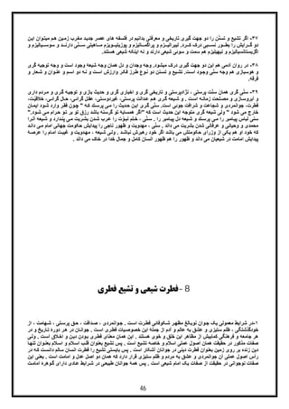 46
٣٧-‫ﻓﻠﺳ‬ ‫در‬ ‫ﺑداﻧﯾم‬ ‫ﻣﻌرﻓﺗﯽ‬ ‫و‬ ‫ﺗﺎرﯾﺧﯽ‬ ‫ﮔﯾری‬ ‫ﺟﮭت‬ ‫دو‬ ‫را‬ ‫ن‬ّ‫ﻧ‬‫ﺗﺳ‬ ‫و‬ ‫ﺗﺷﯾﻊ‬ ‫اﮔر‬‫ﯾ‬‫زﻣ‬ ‫رب‬‫ﻣﻐ‬ ‫د‬‫ﺟدﯾ‬ ‫ﻋﺻر‬ ‫ھﺎی‬ ‫ﻔﮫ‬‫ﻣﯾ‬ ‫م‬‫ھ‬ ‫ن‬‫وان‬‫ﺗ‬‫ا‬‫ﯾ‬‫ن‬
‫رد‬ ‫ﮐ‬ ‫درک‬ ‫ﺑﯽ‬ ‫ﻧﺳ‬ ‫ور‬ ‫ﺑط‬ ‫را‬ ‫راﯾش‬ ‫ﮔ‬ ‫دو‬‫ﻟﯾﺑرا‬ .‫ﯾﺎ‬ ‫ﺳوﺳ‬ ‫و‬ ‫د‬ ‫دارﻧ‬ ‫ﯽ‬ّ‫ﻧ‬ ‫ﺳ‬ ‫ﺎھﯾﺗﯽ‬ ‫ﻣ‬ ‫وﯾزم‬ ‫ﭘوزﯾﺗﯾ‬ ‫و‬ ‫ﺎﺗﯾزم‬ ‫ﭘراﮔﻣ‬ ‫و‬ ‫زم‬ ‫ﻟﯾ‬‫و‬ ‫ﻟﯾزم‬
‫ھم‬ ‫ﻧﯾﮭﯾﻠﯾزم‬ ‫و‬ ‫اﮔزﯾﺳﺗﺎﻧﺳﯾﺎﻟﯾزم‬‫ﺳوﺋﯽ‬ ‫و‬ ‫ﺳﻣت‬‫دارﻧد‬ ‫ﺷﯾﻌﯽ‬‫ھﺳﺗﻧد‬ ‫ﺷﯾﻌﯽ‬ ‫اﯾﻧﮑﮫ‬ ‫ﻧﮫ‬ ‫و‬.
٣٨-‫روان‬ ‫در‬‫ﻣﯾﺷود‬ ‫درک‬ ‫ﮔﯾری‬ ‫ﺟﮭت‬ ‫دو‬ ‫اﯾن‬ ‫ھم‬ ‫آدﻣﯽ‬‫وﺟ‬ ‫و‬ ‫اﺳت‬ ‫وﺟود‬ ‫ﺷﯾﻌﮥ‬ ‫وﺟﮫ‬ ‫ھﻣﺎن‬ ‫دل‬ ‫و‬ ‫وﺟدان‬ ‫وﺟﮫ‬ .‫ﮔری‬ ‫ﺗوﺟﯾﮫ‬ ‫ﮫ‬
‫وﺟﮫ‬ ‫ھم‬ ‫ھوﺳﺑﺎزی‬ ‫و‬‫ت‬‫اﺳ‬ ‫ود‬‫وﺟ‬ ‫ﯽ‬ّ‫ﻧ‬‫ﺳ‬‫و‬ ‫ت‬‫اﺳ‬ ‫وارزش‬ ‫ر‬‫ﻓﮑ‬ ‫رز‬‫ط‬ ‫وع‬‫ﻧ‬ ‫دو‬ ‫ﻧن‬‫ﺗﺳ‬ ‫و‬ ‫ﯾﻊ‬‫ﺗﺷ‬ .‫ﺷ‬ ‫و‬ ‫وان‬‫ﻋﻧ‬ ‫و‬ ‫م‬‫اﺳ‬ ‫دو‬ ‫ﮫ‬‫ﻧ‬‫و‬ ‫ﻌﺎر‬
‫ﻓرﻗﮫ‬.
٣٩-‫ر‬‫ﮔ‬ ‫ﮫ‬‫ﺗوﺟﯾ‬ ‫و‬ ‫ﺑﺎزی‬ ‫ﺣدﯾث‬ ‫و‬ ‫ﮔری‬ ‫اﺧﺑﺎری‬ ‫و‬ ‫ﮔری‬ ‫ﺗﺎرﯾﺧﯽ‬ ‫و‬ ‫ﻧژادﭘرﺳﺗﯽ‬ ، ‫ﭘرﺳﺗﯽ‬ ‫ت‬ّ‫ﻧ‬‫ﺳ‬ ‫ھﻣﺎن‬ ‫ﮔری‬ ‫ﯽ‬ّ‫ﻧ‬‫ﺳ‬‫دار‬ ‫ردم‬‫ﻣ‬ ‫و‬ ‫ی‬‫ی‬
‫ﮫ‬ ‫زﻣﺎﻧ‬ ‫ﻠﺣت‬‫ﻣﺻ‬ ‫و‬ ‫ﺎزی‬‫آﺑروﺳ‬ ‫و‬‫ﺗﯽ‬‫ﭘرﺳ‬ ‫داﻟت‬‫ﻋ‬ ‫م‬‫ھ‬ ‫ری‬‫ﮔ‬ ‫ﯾﻌﮫ‬‫ﺷ‬ ‫و‬ . ‫ت‬‫اﺳ‬‫ﻏﯾردوﺳ‬ ،‫ﮔرا‬ ‫ل‬‫ﻋﻘ‬ ،‫ﺗﯽ‬‫ﺧﻼ‬ ،‫ﯽ‬‫ﮔراﺋ‬ ‫ﺎل‬‫ﺣ‬ ،‫ﯽ‬‫ﺋ‬،‫ت‬ ّ‫ﯾ‬‫ﻗ‬
‫ﻓطرت‬‫ﺟو‬ ،‫اﺳت‬ ‫ﺟوﺋﯽ‬ ‫ﺷراﻓت‬ ‫و‬ ‫ﺷﺟﺎﻋت‬ ‫و‬ ‫اﻧﻣردی‬‫ود‬‫ﺷ‬ ‫وارد‬ ‫ر‬‫ﻓﻘ‬ ‫ون‬‫ﭼ‬ " ‫ﮫ‬‫ﮐ‬ ‫ﺗد‬‫ﭘرﺳ‬ ‫ﯽ‬‫ﻣ‬ ‫را‬ ‫دﯾث‬‫ﺣ‬ ‫ن‬‫اﯾ‬ ‫ری‬‫ﮔ‬ ‫ﯽ‬ّ‫ﻧ‬‫ﺳ‬ .‫ﺎن‬‫اﯾﻣ‬
‫ﺷ‬ ‫وﻟﯽ‬ " ‫ﺷود‬ ‫ﻣﯽ‬ ‫ﺧﺎرج‬" ‫ﮐﮫ‬ ‫اﺳت‬ ‫ﺣدﯾث‬ ‫اﯾن‬ ‫ﻣﺗوﺟﮫ‬ ‫ﮔری‬ ‫ﯾﻌﮫ‬‫ﺑ‬ ‫ﮔرﺳﻧﮫ‬ ‫ﺗو‬ ‫ھﻣﺳﺎﯾﮥ‬ ‫اﮔر‬‫رام‬‫ﺣ‬ ‫و‬‫ﺗ‬ ‫ﺑر‬ ‫ﺗو‬ ‫رزق‬ ‫ﺎﺷد‬.‫ود‬‫ﺷ‬ ‫ﯽ‬‫ﻣ‬"
‫ﻣ‬ ‫را‬ ‫ﺎﻣﺑر‬‫ﭘﯾ‬ ‫ﻟﺑﺎس‬ ‫ﺳﻧﯽ‬‫دار‬‫ﭘﻧ‬ ‫ﯽ‬‫ﻣ‬ ‫رﯾت‬‫ﺑﺷ‬ ‫دن‬‫ﺷ‬ ‫رب‬‫ﻋ‬ ‫را‬ ‫ت‬ ّ‫و‬‫ﻧﺑ‬ ‫ﺗم‬‫ﺧ‬ ، ‫ﯽ‬ّ‫ﻧ‬‫ﺳ‬ . ‫را‬ ‫ﺎﻣﺑر‬‫ﭘﯾ‬ ‫دل‬ ‫ﯾﻌﮫ‬‫ﺷ‬ ‫و‬ ‫ﺗد‬‫ﭘرﺳ‬ ‫ﯽ‬‫ﯾﻌﮫ‬‫ﺷ‬ ‫و‬ ‫د‬‫آ‬‫را‬‫ﻧ‬
‫ﺟﮭﺎﻧﯽ‬ ‫ﺣﮑوﻣت‬ ‫ﭘﯾداﯾش‬ ‫را‬ ‫ﻧﺎﺟﯽ‬ ‫ظﮭور‬ ‫و‬ ‫ﻣﮭدوﯾت‬ ، ‫ﯽ‬ّ‫ﻧ‬‫ﺳ‬ . ‫داﻧد‬ ‫ﻣﯽ‬ ‫ﺑﺷرﯾت‬ ‫ﺷدن‬ ‫ﻋرﻓﺎﻧﯽ‬ ‫و‬ ‫وﺣﯾﺎﻧﯽ‬ ‫و‬ ‫ﻣﺣﻣدی‬‫ا‬‫دا‬ ‫ﯽ‬‫ﻣ‬ ‫ﻣﺎم‬‫د‬‫ﻧ‬
‫وﻟ‬ . ‫د‬‫ﻧﺑﺎﺷ‬ ‫رھﺑرش‬ ‫ﺧود‬ ‫اﮔر‬ ‫ﺑﺎﺷد‬ ‫ﻣﯽ‬ ‫ﺣﮑوﻣﺗش‬ ‫وزرای‬ ‫از‬ ‫ﯾﮑﯽ‬ ‫ھم‬ ‫او‬ ‫ﺧود‬ ‫ﮐﮫ‬‫ﺎم‬‫اﻣ‬ ‫ت‬‫ﻏﯾﺑ‬ ‫و‬ ‫دوﯾت‬‫ﻣﮭ‬ ، ‫ﯾﻌﮫ‬‫ﺷ‬ ‫ﯽ‬‫ﮥ‬‫ﻋرﺻ‬ ‫را‬
. ‫داﻧد‬ ‫ﻣﯽ‬ ‫ﺧﺎک‬ ‫در‬ ‫ﺧدا‬ ‫ﺟﻣﺎل‬ ‫و‬ ‫ﮐﺎﻣل‬ ‫اﻧﺳﺎن‬ ‫ظﮭور‬ ‫ھم‬ ‫را‬ ‫ظﮭور‬ ‫و‬ ‫داﻧد‬ ‫ﻣﯽ‬ ‫ﺷﯾﻌﯾﺎن‬ ‫در‬ ‫اﻣﺎﻣت‬ ‫ﭘﯾداﯾش‬
8-‫ﻓﻄﺮي‬ ‫ﺗﺸﯿﻊ‬ ‫و‬ ‫ﺷﯿﻌﯽ‬ ‫ﻓﻄﺮت‬
١-‫از‬ ، ‫ﮭﺎﻣت‬‫ﺷ‬ ، ‫ﺗﯽ‬‫ﭘرﺳ‬ ‫ﻖ‬‫ﺣ‬ ، ‫داﻗت‬‫ﺻ‬ ، ‫واﻧﻣردی‬‫ﺟ‬ . ‫ت‬‫اﺳ‬ ‫رت‬‫ﻓط‬ ‫ﮑوﻓﺎﺋﯽ‬‫ﺷ‬ ‫ر‬‫ﻣظﮭ‬ ‫ﺎﻟﻎ‬‫ﻧوﺑ‬ ‫وان‬‫ﺟ‬ ‫ﯾﮏ‬ ‫ﻣﻌﻣوﻟﯽ‬ ‫ﺷراﯾط‬ ‫در‬
‫در‬ ‫و‬ ‫ﺎرﯾﺦ‬‫ﺗ‬ ‫دورۀ‬ ‫ر‬‫ھ‬ ‫در‬ ‫ﺎن‬‫ﺟواﻧ‬ . ‫ت‬‫اﺳ‬ ‫ری‬‫ﻓط‬ ‫ﯾﺎت‬‫ﺧﺻوﺻ‬ ‫اﯾن‬ ‫ﺟﻣﻠﮥ‬ ‫از‬ ‫آدم‬ ‫و‬ ‫ﻋﺎﻟم‬ ‫ﺑﮫ‬ ‫ﻋﺷﻖ‬ ‫و‬ ‫ﺳﺗﯾزی‬ ‫ظﻠم‬ ، ‫ﺧودﮔذﺷﺗﮕﯽ‬
‫ھﺳﺗﻧد‬ ‫ﺧوی‬ ‫و‬ ‫ﺧﻠﻖ‬ ‫اﯾن‬ ‫ﻣظﺎھر‬ ‫از‬ ‫ﮐﻣﺎﺑﯾش‬ ‫ﻓرھﻧﮕﯽ‬ ‫و‬ ‫ﺟﺎﻣﻌﮫ‬ ‫ھر‬‫ﯽ‬‫وﻟ‬ . ‫ت‬‫اﺳ‬ ‫ﻼق‬‫اﺧ‬ ‫و‬ ‫ن‬‫دﯾ‬ ‫ودن‬‫ﺑ‬ ‫ری‬‫ﻓط‬ ‫ﻣﻌﻧﺎی‬ ‫ھﻣﺎن‬ ‫اﯾن‬ .
‫ﺎ‬‫ﺗﻧﮭ‬ ‫وان‬‫ﺑﻌﻧ‬ ‫ﻼم‬‫اﺳ‬ ‫و‬ ‫ﻼم‬‫اﺳ‬ ‫ب‬‫ﻗﻠ‬ ‫ﺑﻌﻧوان‬ ‫ﺗﺷﯾﻊ‬ ‫ﭘس‬ . ‫اﺳت‬ ‫ﺗﺷﯾﻊ‬ ‫ﺧﺎﺻﮫ‬ ‫و‬ ‫اﺳﻼم‬ ‫ﻋﻣﻠﯽ‬ ‫اﺻول‬ ‫ھﻣﺎن‬ ‫ﺣﻘﯾﻘت‬ ‫در‬ ‫ﻣذﮐور‬ ‫ﺻﻔﺎت‬
‫ﮫ‬‫ﮐ‬ ‫ت‬‫داﻧﺳ‬ ‫ﺳﺎﻟم‬ ‫اﻧﺳﺎن‬ ‫ﻓطرت‬ ‫را‬ ‫ﺗﺷﯾﻊ‬ ‫ﺑﺎﯾﺳﺗﯽ‬ ‫ﭘس‬ . ‫اﺳت‬ ‫آﺷﮑﺎر‬ ‫ﺟواﻧﺎن‬ ‫در‬ ‫دﯾﻧﯽ‬ ‫ﻓطرت‬ ‫ﺑﻌﻧوان‬ ‫زﻣﯾن‬ ‫روی‬ ‫ﺑر‬ ‫زﻧده‬ ‫دﯾن‬‫در‬
‫اﯾن‬ ‫ﯾﻌﻧﯽ‬ . ‫اﺳت‬ ‫اﻣﺎﻣت‬ ‫و‬ ‫ﻋدل‬ ‫اﺻل‬ ‫دو‬ ‫ھﻣﺎن‬ ‫ﮐﮫ‬ ‫دارد‬ ‫ﻗرار‬ ‫ﺳﺗﯾزی‬ ‫ظﻠم‬ ‫و‬ ‫ﻣردم‬ ‫ﺑﮫ‬ ‫ﻋﺷﻖ‬ ‫و‬ ‫ﺟواﻧﻣردی‬ ‫آن‬ ‫ﻋﻣﻠﯽ‬ ‫اﺻول‬ ‫رأس‬
‫ت‬‫اﻣﺎﻣ‬ ‫وھرۀ‬‫ﮔ‬ ‫دارای‬ ‫ﺎدی‬‫ﻋ‬ ‫راﯾط‬‫ﺷ‬ ‫در‬ ‫ﯽ‬‫طﺑﯾﻌ‬ ‫ﺟواﻧﺎن‬ ‫ھﻣﮥ‬ ‫ﭘس‬ . ‫اﺳت‬ ‫ﺷﯾﻌﯽ‬ ‫اﻣﺎم‬ ‫ﯾﮏ‬ ‫ﺻﻔﺎت‬ ‫از‬ ‫ﺣﻘﯾﻘت‬ ‫در‬ ‫ﻧوﺟواﻧﯽ‬ ‫ﺻﻔﺎت‬
 