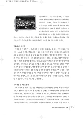 15일하는여성(제73호/2007년 12월)
심을 내어본다. 지난 20년의 역사, 그 기억들
너머에 존재하는 여성노동자들의 실체에 대한
접근까지.‘女7007, 기억을 넘어 존재하라’라
는 슬로건은 70년대 공순이라 불리웠던 여성
노동자들로부터 2007년 오늘을 살아가는 여
성노동자들까지 자본이 행한 여성노동자들에
대한 착취와 그에 대항한 투쟁의 역사를 기억
하자는 의미이다. 우리의 역사, 기록을 넘어 현재의 우리가 존재함을 인식하고, 영상
으로 재구성된 우리의 현재, 그 존재에 대한 의미를 살펴보는 자리인 것이다.
영화제라는 포만감
영화를 통한 소통은 여성노동자들의 문제에 대해 나눌 수 있는 가장 극명한 방법
이다. 눈으로 현실을, 현장을 볼 수 있는 가장 가까운 방법이기 때문이다. 그런만큼
오는 감동의 질도 다르다. 감독 및 출연진과의 대화는 영화제만이 선택할 수 있는 영
화 외적인 소통방식이다. 2회 영화제의 감독과의 대화는 새마을호 여승무원의 이야
기를 다룬 [첫차]의 남정애 감독을 시작으로 [2007 이랜드]의 김미례감독이 마지막을
장식했다. 진지하고도 깊이있는 관객들의 질문에 감독들은 생각지도 못했던 기억까
지 모두 끌어내어 답변했다. 남정애 감독은“이렇게까지 많은 이야기를 할 생각은 아
니었다.”고 이야기하면서 흥분된 모습을 감추지 못했다. 관객들은“처음 접한 사실에
놀라기도 하고 마음이 아팠습니다. 대한민국 사회에서‘여자’로 살아야 하는 것이 얼
마나 힘든 것인지... 또 노동자로 살아야 한다는게 얼마나 고단한 것인지... 조금은
알 것 같습니다..”라는 코멘트를 남겨주었다.
카메라를 든 여성노동자
2회 영화제가 1회와 다른 점은 아마추어감독들의 약진일 것이다. 여성노동자들이
자신의 현장이야기를 스스로 펼쳐낸다는 것은 매우 고무적인 일이다. 공모전을 통해
8작품의 선정, 그들의 이야기를 나누었다. 매끄럽지도, 화려하지도 않은 영상이었지
만 거친 화면 속에는 살아 숨쉬는 진실이 있었다. 감독들은 처음 관객들과 만나는 자
리가 너무나 떨리고 흥분된다며 자신의 이야기가 관객들에게 어떻게 다가갈지 매우
기대하는 눈빛이었다. 감독과의 대화 시간에는 감독들의 첫 작품에 대한 지지와 격
일여73호_내지782007.12.215:7PM페이지15mac3
 
