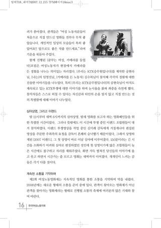 16 한국여성노동자회
려가 쏟아졌다. 관객들은“여성 노동자분들이
처음으로 직접 만드신 영화들 전부다 무척 좋
았습니다. 개인적인 일상의 모습들이 특히 좋
았어요!! 앞으로도 좋은 작품 만드세요.”라며
기운을 북돋아 주었다.
함께 진행된 [꿈꾸는 여성, 카메라를 들었
다]포럼은 여성노동자가 현장에서 카메라를
든 경험을 나누는 의미있는 자리였다. [우리는 KTX승무원입니다]를 제작한 공현숙
님, [나는]의 임영진님, [카메라를 든 노동자] 김수목님이 참석해 각각의 경험에 대한
진솔한 이야기들을 나누었다. 특히 [우리는 KTX승무원입니다]의 공현숙님이 아직도
계속되고 있는 KTX투쟁에 대한 이야기를 하며 눈시울을 붉혀 좌중을 숙연케 했다.
참석자들은 스스로 외칠 수 있다는 자신감과 타인의 손을 빌지 않고 직접 만드는 것
의 특별함에 대해 이야기 나누었다.
심야상영, 그리고 이랜드
밤 12시부터 새벽 6시까지의 심야상영. 밤새 영화를 보고자 하는 영화폐인들을 위
한 특별한 시간이었다. 그러나 뜻밖에도 이 시간에 투쟁 중인 이랜드 조합원들이 대
거 참석하였다. 이랜드 투쟁영상을 작업 중인 김미례 감독에게 거칠게나마 편집된
영상을 주문한 주최측의 요청을 감독이 흔쾌히 승낙했기 때문이었다. 그래서 상영하
게된 [2007 이랜드]. 그 첫 상영이 바로 이날 심야에 이루어졌다. 150분이라는 긴 시
간을 소화하기 어려워 심야로 편성하였던 것인데 첫 상영이기에 많은 조합원들이 늦
은 시간에도 불구하고 자리를 채워주셨다. 화면 가득 펼쳐진 당신들의 이야기에 울
고 웃고 하면서 시간가는 줄 모르고 영화는 새벽까지 이어졌다. 개개인이 느끼는 감
동은 각기 다를 것이다.
계속된 소통을 기약하며
제2회 여성노동영화제는 지속적인 영화를 통한 소통을 기약하며 막을 내렸다.
2008년에는 새로운 형태의 소통을 준비 중에 있다. 관객이 찾아오는 영화제가 아닌
관객을 찾아가는 영화제라는 형태로 진행될 소통의 축제에 여러분의 많은 기대와 참
여 바란다.
일여73호_내지782007.12.215:7PM페이지16mac3
 