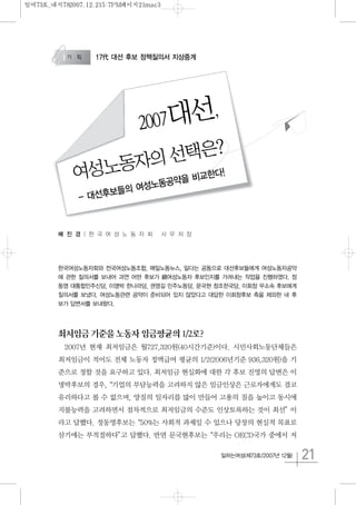 21일하는여성(제73호/2007년 12월)
배 진 경 | 한 국 여 성 노 동 자 회 사 무 처 장
한국여성노동자회와 전국여성노동조합, 매일노동뉴스, 일다는 공동으로 대선후보들에게 여성노동자공약
에 관한 질의서를 보내어 과연 어떤 후보가 親여성노동자 후보인지를 가려내는 작업을 진행하였다. 정
동영 대통합민주신당, 이명박 한나라당, 권영길 민주노동당, 문국현 창조한국당, 이회창 무소속 후보에게
질의서를 보냈다. 여성노동관련 공약이 준비되어 있지 않았다고 대답한 이회창후보 측을 제외한 네 후
보가 답변서를 보내왔다.
최저임금기준을노동자임금평균의1/2로?
2007년 현재 최저임금은 월727,320원(40시간기준)이다. 시민사회노동단체들은
최저임금이 적어도 전체 노동자 정액급여 평균의 1/2(2006년기준 936,320원)을 기
준으로 정할 것을 요구하고 있다. 최저임금 현실화에 대한 각 후보 진영의 답변은 이
명박후보의 경우,“기업의 부담능력을 고려하지 않은 임금인상은 근로자에게도 결코
유리하다고 볼 수 없으며, 양질의 일자리를 많이 만들어 고용의 질을 높이고 동시에
지불능력을 고려하면서 점차적으로 최저임금의 수준도 인상토록하는 것이 최선”이
라고 답했다. 정동영후보는“50%는 사회적 과제일 수 있으나 당장의 현실적 목표로
삼기에는 부적절하다”고 답했다. 반면 문국현후보는“우리는 OECD국가 중에서 저
17代 대선 후보 정책질의서 지상중계
2007대선,
여성노동자의 선택은?
- 대선후보들의 여성노동공약을 비교한다!
일여73호_내지782007.12.215:7PM페이지21mac3
 