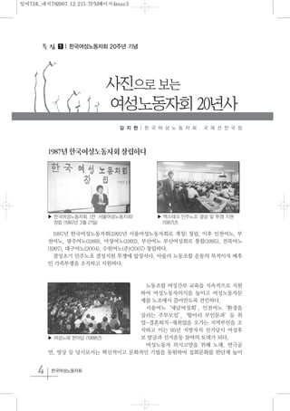 4 한국여성노동자회
1⃞ | 한국여성노동자회 20주년 기념
사진으로 보는
여성노동자회 20년사
1987년한국여성노동자회창립하다
1987년 한국여성노동자회(1992년 서울여성노동자회로 개칭) 창립, 이후 인천여노, 부
천여노, 광주여노(1989), 마창여노(1992), 부산여노 부산여성회로 통합(1995), 전북여노
(1997), 대구여노(2004), 수원여노(준)(2007) 창립하다.
결성초기 민주노조 결성지원 투쟁에 앞장서다. 아울러 노동조합 운동의 목적이자 배후
인 가족투쟁을 조직하고 지원하다.
노동조합 여성간부 교육을 지속적으로 지원
하여 여성노동자의식을 높이고 여성노동자문
제를 노조에서 끌어안도록 견인하다.
서울여노‘새날여성회’, 인천여노‘환경을
살리는 주부모임’,‘항아리 부인분과’등 취
업-결혼퇴직-재취업을 오가는 지역부인을 조
직하고 이는 95년 지방자치 선거당시 여성후
보 발굴과 선거운동 참여의 토대가 되다.
여성노동자 의식고양을 위해 노래, 연극공
연, 영상 등 당시로서는 혁신적이고 문화적인 기법을 동원하여 집회문화를 한단계 높이
김 지 현 | 한 국 여 성 노 동 자 회 국 제 선 전 국 장
▶ 한국여성노동자회 (전 서울여성노동자회)
창립 (1987년 3월 21일)
▶ 맥스테크 민주노조 결성 및 투쟁 지원
(1987년)
▶ 여성노래 한마당 (1988년)
일여73호_내지782007.12.215:7PM페이지4mac3
 