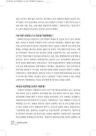 22 한국여성노동자회
임금 근로자가 제일 많은 나라이다. 임기내에 노동자 정액급여 평균의 1/2선이 되도
록 하겠다. 추가 임금비용을 치루고도 중소기업들의 수익성이 더 좋아지도록 중소기
업을 위한 수출, 학습, 금융지원을 집중하도록 하겠다.”, 권영길후보는“중장기적으
로 노동자 평균임금의 60%로 인상”할 것이라고 밝혔다.
5인미만사업장근로기준법적용확대는?
1989년 5인이상 사업장으로 근로기준법이 확대된 후 지금에 이르고 있다. 해고와
휴일, 퇴직금 등 중요한 조항들이 아직도 5인미만 사업장에는 적용되지 않고 있다.
여성노동자의 30%가 5인미만 사업장에서 일하고 있음을 고려할 때 근로기준법 적용
확대는 성차별을 해소하는 중요한 내용이 될 것이다. 이에 대해 문국현 후보는 시행
을 약속하면서“인간으로서의 최소한의 권리를 보장받아야 하는 것은 보편적인 기
준”이며“영세기업들의 생산성을 끌어올리고 금융, 세제, 평생학습비용 등에 대해 집
중적으로 정부가 지원하여 영세사업주와 노동자가 모두 저가경쟁에서 헤어나오도
록”할 것임을 명확히 했다. 권영길후보는“찬성”입장을 밝히면서“명예근로감독관제
도입 등을 통해 행정력을 강화”하겠다고 약속했다. 정동영후보는“당의 공약사항 중
하나”임을 밝히면서“차기정부 초반기에 관련법 개정을 추진토록 하겠다”고 말했다.
이명박후보는“영세사업장은 경영난을 이유로 이 부분에 대해 반대의견을 보이고 있
어 일시에 제도 확대는 어려움이 있다”고 밝히면서“기업이 수용할 수 있는 여력을
고려하면서 적용제외되는 부분을 점차 확대”할 것이라는 입장을 보였다.
비정규직관련법보완은어떻게?
비정규직 관련법이 시행되면서 2년이 되기 이전 해고와 외주화가 늘고, 분리직군
제나 하위직 신설 등 편법적인 정규직화를 하는 등의 현상이 나타나고 있다. 이에 비
정규관련법 보완에 대한 각 후보의 입장을 들어보았다. 모두 보완에는 찬성했으나
세밀하게 들어가면 입장차이가 드러난다. 이명박후보는“지금 상황에서 드러나는 문
제점만을 보고 어느 내용을 포함시킬 것인지 결정하는 것은 또 다른 문제를 일으킬
수 있다. 면밀한 조사가 선행되어야 한다”고 조심스런 입장을 보였다. 권영길후보는
“전면재개정 필요, 불법파견, 도급용역 등 간접고용규제”, 문국현후보는“업무의 집
단 외주화시 대기업은 3년 중견기업은 2년동안 해당업무 고용종사자의 고용보장을
하도급업체와 연대책임지도록”하며,“원청사의 불법파견시정을 엄격히 집행하고 원
일여73호_내지782007.12.215:7PM페이지22mac3
 
