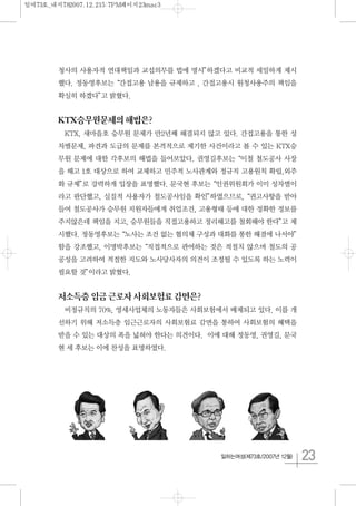 23일하는여성(제73호/2007년 12월)
청사의 사용자적 연대책임과 교섭의무를 법에 명시”하겠다고 비교적 세밀하게 제시
했다. 정동영후보는“간접고용 남용을 규제하고 , 간접고용시 원청사용주의 책임을
확실히 하겠다”고 밝혔다.
KTX승무원문제의해법은?
KTX, 새마을호 승무원 문제가 만2년째 해결되지 않고 있다. 간접고용을 통한 성
차별문제, 파견과 도급의 문제를 본격적으로 제기한 사건이라고 볼 수 있는 KTX승
무원 문제에 대한 각후보의 해법을 들어보았다. 권영길후보는“이철 철도공사 사장
을 해고 1호 대상으로 하여 교체하고 민주적 노사관계와 정규직 고용원칙 확립,외주
화 규제”로 강력하게 입장을 표명했다. 문국현 후보는“인권위원회가 이미 성차별이
라고 판단했고, 실질적 사용자가 철도공사임을 확인”하였으므로,“권고사항을 받아
들여 철도공사가 승무원 지원자들에게 취업조건, 고용형태 등에 대한 정확한 정보를
주지않은데 책임을 지고, 승무원들을 직접고용하고 정리해고를 철회해야 한다”고 제
시했다. 정동영후보는“노사는 조건 없는 협의체 구성과 대화를 통한 해결에 나서야”
함을 강조했고, 이명박후보는“직접적으로 관여하는 것은 적절치 않으며 철도의 공
공성을 고려하여 적절한 지도와 노사당사자의 의견이 조정될 수 있도록 하는 노력이
필요할 것”이라고 밝혔다.
저소득층임금근로자사회보험료감면은?
비정규직의 70%, 영세사업체의 노동자들은 사회보험에서 배제되고 있다. 이를 개
선하기 위해 저소득층 임근근로자의 사회보험료 감면을 통하여 사회보험의 혜택을
받을 수 있는 대상의 폭을 넓혀야 한다는 의견이다. 이에 대해 정동영, 권영길, 문국
현 세 후보는 이에 찬성을 표명하였다.
일여73호_내지782007.12.215:7PM페이지23mac3
 