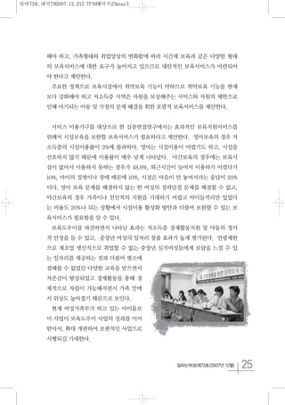 25일하는여성(제73호/2007년 12월)
해야 하고, 가족형태와 취업양상의 변화함에 따라 시간제 보육과 같은 다양한 형태
의 보육서비스에 대한 요구가 높아지고 있으므로 대안적인 보육서비스가 마련되어
야 한다고 제안한다.
주요한 정책으로 보육시설에서 취약보육 기능이 약하므로 취약보육 기능을 현재
보다 강화해야 하고 저소득층 지역은 자원을 보상해주는 서비스와 자원의 제한으로
인해 야기되는 아동 및 가정의 문제 해결을 휘한 포괄적 보육서비스를 제안한다.
서비스 이용가구를 대상으로 한 심층면접연구에서는 효과적인 보육지원서비스를
위해서 시설보육을 보완할 보육서비스가 필요하다고 제안한다. 영아보육의 경우 저
소득층의 시설이용률이 3%에 불과하다. 영아는 시설이용이 어렵기도 하고, 시설을
선호하지 않기 때문에 이용률이 매우 낮게 나타났다. 야간보육의 경우에는 보육시
설이 없어서 이용하지 못하는 경우가 48.6%, 퇴근시간이 늦어서 이용하기 어렵다가
10%, 아이의 질병이나 장애 때문에 10%, 시설은 마음이 안 놓여서라는 응답이 20%
이다. 영아 보육 문제를 해결하지 않는 한 여성의 경력단절 문제를 해결할 수 없고,
야간보육의 경우 가족이나 친인척의 지원을 기대하기 어렵고 아이들끼리만 있었다
는 비율도 20%나 되는 상황에서 시설이용 활성화 방안과 더불어 보완할 수 있는 보
육서비스가 필요함을 알 수 있다.
보육도우미를 파견하면서 나타난 효과는 저소득층 경제활동지원 및 아동의 정서
적 안정을 들 수 있고, 중장년 여성의 일자리 창출 효과가 높게 평가된다. 연령제한
으로 제조업 생산직으로 취업할 수 없는 중장년 실직여성들에게 보람을 느낄 수 있
는 일자리를 제공하는 것과 더불어 평소에
접해볼 수 없었던 다양한 교육을 받으면서
자존감이 향상되었고 경제활동을 통해 경
제적으로 자립이 가능해지면서 가족 안에
서 위상도 높아졌기 때문으로 보인다.
현재 여성가족부가 하고 있는 아이돌보
미 사업이 보육도우미 사업의 성과를 이어
받아서, 확대 개편하여 보편적인 사업으로
시행되길 기대한다.
일여73호_내지782007.12.215:7PM페이지25mac3
 