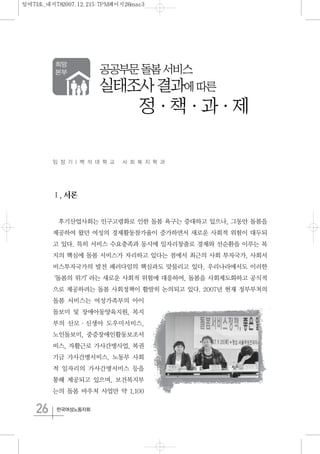 26 한국여성노동자회
임 정 기 | 백 석 대 학 교 사 회 복 지 학 과
Ⅰ.서론
후기산업사회는 인구고령화로 인한 돌봄 욕구는 증대하고 있으나, 그동안 돌봄을
제공하여 왔던 여성의 경제활동참가율이 증가하면서 새로운 사회적 위험이 대두되
고 있다. 특히 서비스 수요충족과 동시에 일자리창출로 경제와 선순환을 이루는 복
지의 핵심에 돌봄 서비스가 자리하고 있다는 점에서 최근의 사회 투자국가, 사회서
비스투자국가의 발전 패러다임의 핵심과도 맞물리고 있다. 우리나라에서도 이러한
‘돌봄의 위기’라는 새로운 사회적 위험에 대응하여, 돌봄을 사회제도화하고 공식적
으로 제공하려는 돌봄 사회정책이 활발히 논의되고 있다. 2007년 현재 정부부처의
돌봄 서비스는 여성가족부의 아이
돌보미 및 장애아동양육지원, 복지
부의 산모·신생아 도우미서비스,
노인돌보미, 중증장애인활동보조서
비스, 자활근로 가사간병사업, 복권
기금 가사간병서비스, 노동부 사회
적 일자리의 가사간병서비스 등을
통해 제공되고 있으며, 보건복지부
는의 돌봄 바우처 사업만 약 1,100
공공부문돌봄서비스
실태조사결과에따른
정·책·과·제
일여73호_내지782007.12.215:7PM페이지26mac3
 