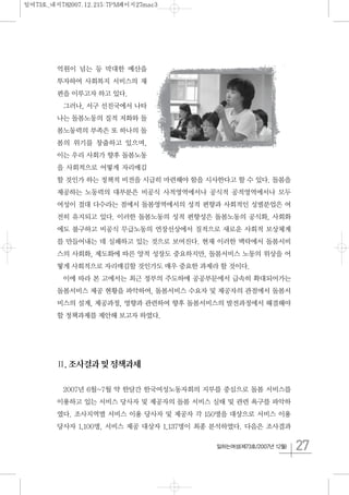 27일하는여성(제73호/2007년 12월)
억원이 넘는 등 막대한 예산을
투자하여 사회복지 서비스의 재
편을 이루고자 하고 있다.
그러나, 서구 선진국에서 나타
나는 돌봄노동의 질적 저화와 돌
봄노동력의 부족은 또 하나의 돌
봄의 위기를 창출하고 있으며,
이는 우리 사회가 향후 돌봄노동
을 사회적으로 어떻게 자리매김
할 것인가 하는 정책적 비전을 시급히 마련해야 함을 시사한다고 할 수 있다. 돌봄을
제공하는 노동력의 대부분은 비공식 사적영역에서나 공식적 공적영역에서나 모두
여성이 절대 다수라는 점에서 돌봄영역에서의 성적 편향과 사회적인 성별분업은 여
전히 유지되고 있다. 이러한 돌봄노동의 성적 편향성은 돌봄노동의 공식화, 사회화
에도 불구하고 비공식 무급노동의 연장선상에서 질적으로 새로운 사회적 보상체계
를 만들어내는 데 실패하고 있는 것으로 보여진다. 현재 이러한 맥락에서 돌봄서비
스의 사회화, 제도화에 따른 양적 성장도 중요하지만, 돌봄서비스 노동의 위상을 어
떻게 사회적으로 자리매김할 것인가도 매우 중요한 과제라 할 것이다.
이에 따라 본 고에서는 최근 정부의 주도하에 공공부문에서 급속히 확대되어가는
돌봄서비스 제공 현황을 파악하여, 돌봄서비스 수요자 및 제공자의 관점에서 돌봄서
비스의 설계, 제공과정, 영향과 관련하여 향후 돌봄서비스의 발전과정에서 해결해야
할 정책과제를 제안해 보고자 하였다.
Ⅱ.조사결과및정책과제
2007년 6월~7월 약 한달간 한국여성노동자회의 지부를 중심으로 돌봄 서비스를
이용하고 있는 서비스 당사자 및 제공자의 돌봄 서비스 실태 및 관련 욕구를 파악하
였다. 조사지역별 서비스 이용 당사자 및 제공자 각 150명을 대상으로 서비스 이용
당사자 1,100명, 서비스 제공 대상자 1,137명이 최종 분석하였다. 다음은 조사결과
일여73호_내지782007.12.215:7PM페이지27mac3
 
