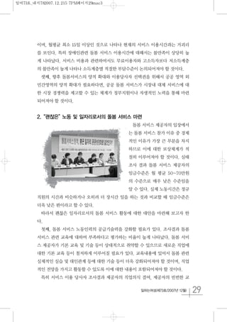 29일하는여성(제73호/2007년 12월)
이며, 월평균 최소 15일 이상인 것으로 나타나 현재의 서비스 이용시간과는 거괴리
를 보인다. 특히 장애인관련 돌봄 서비스 이용시간에 대해서는 불만족이 상당히 높
게 나타났다. 서비스 비용과 관련하여서도 무료이용자와 고소득자보다 저소득계층
의 불만족이 높게 나타나 소득계층별 적절한 부담수준이 논의되어져야 할 것이다.
셋째, 향후 돌봄서비스의 양적 확대와 이용당사자 선택권을 위해서 공공 영역 외
민간영역의 양적 확대가 필요하다면, 공공 돌봄 서비스가 시장내 대체 서비스에 대
한 시장 경쟁력을 제고할 수 있는 체계가 정부지원이나 자생적인 노력을 통해 마련
되어져야 할 것이다.
2.“괜찮은”노동 및 일자리로서의 돌봄 서비스 마련
돌봄 서비스 제공자의 입장에서
는 돌봄 서비스 참가 이유 중 경제
적인 이유가 가장 큰 부분을 차지
하므로 이에 대한 보상체계가 적
절히 이루어져야 할 것이다. 실태
조사 결과 돌봄 서비스 제공자의
임금수준은 월 평균 50~70만원
의 수준으로 매우 낮은 수준임을
알 수 있다. 실제 노동시간은 정규
직원의 시간과 비슷하거나 오히려 더 장시간 일을 하는 것과 비교할 때 임금수준은
더욱 낮은 편이라고 할 수 있다.
따라서 괜찮은 일자리로서의 돌봄 서비스 활동에 대한 대안을 마련해 보고자 한
다.
첫째, 돌봄 서비스 노동인력의 공급기술력을 강화할 필요가 있다. 조사결과 돌봄
서비스 관련 교육에 대하여 부족하다고 평가하는 비율이 높게 나타났다. 돌봄 서비
스 제공자가 기본 교육 및 기술 등이 상대적으로 취약할 수 있으므로 새로운 직업에
대한 기본 교육 등이 철저하게 이루어질 필요가 있다. 교육내용에 있어서 돌봄 관련
실제적인 실습 및 대인관계 등에 대한 기술 등이 더욱 강화되어져야 할 것이며, 직업
적인 전망을 가지고 활동할 수 있도록 이에 대한 내용이 포함되어져야 할 것이다.
특히 서비스 이용 당사자 조사결과 제공자의 직업의식 결여, 제공자의 빈번한 교
일여73호_내지782007.12.215:7PM페이지29mac3
 