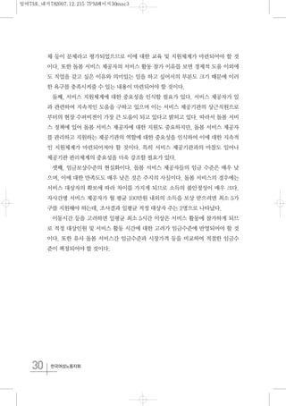 30 한국여성노동자회
체 등이 문제라고 평가되었으므로 이에 대한 교육 및 지원체계가 마련되어야 할 것
이다. 또한 돌봄 서비스 제공자의 서비스 활동 참가 이유를 보면 경제적 도움 이외에
도 직업을 갖고 싶은 이유와 의미있는 일을 하고 싶어서의 부분도 크기 때문에 이러
한 욕구를 충족시켜줄 수 있는 내용이 마련되어야 할 것이다.
둘째, 서비스 지원체계에 대한 중요성을 인식할 필요가 있다. 서비스 제공자가 일
과 관련하여 지속적인 도움을 구하고 있으며 이는 서비스 제공기관의 상근직원으로
부터의 현장 수퍼비젼이 가장 큰 도움이 되고 있다고 밝히고 있다. 따라서 돌봄 서비
스 정책에 있어 돌봄 서비스 제공자에 대한 지원도 중요하지만, 돌봄 서비스 제공자
를 관리하고 지원하는 제공기관의 역할에 대한 중요성을 인식하여 이에 대한 지속적
인 지원체계가 마련되어져야 할 것이다. 특히 서비스 제공기관과의 마찰도 일어나
제공기관 관리체계의 중요성을 더욱 강조할 필요가 있다.
셋째, 임금보상수준의 현실화이다. 돌봄 서비스 제공자들의 임금 수준은 매우 낮
으며, 이에 대한 만족도도 매우 낮은 것은 주지의 사실이다. 돌봄 서비스의 경우에는
서비스 대상자의 확보에 따라 차이를 가지게 되므로 소득의 불안정성이 매우 크다.
자사간병 서비스 제공자가 월 평균 100만원 내외의 소득을 보상 받으려면 최소 5가
구를 지원해야 하는데, 조사결과 일평균 적정 대상자 주는 2명으로 나타났다.
이동시간 등을 고려하면 일평균 최소 5시간 이상은 서비스 활동에 참가하게 되므
로 적정 대상인원 및 서비스 활동 시간에 대한 고려가 임금수준에 반영되어야 할 것
이다. 또한 유사 돌봄 서비스간 임금수준과 시장가격 등을 비교하여 적절한 임금수
준이 책정되어야 할 것이다.
일여73호_내지782007.12.215:7PM페이지30mac3
 