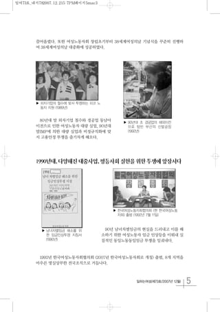 5일하는여성(제73호/2007년 12월)
끌어올렸다. 또한 여성노동자회 창립초기부터 38세계여성의날 기념식을 꾸준히 진행하
여 38세계여성의날 대중화에 성공하였다.
80년대 말 외자기업 철수와 경공업 동남아
이전으로 인한 여성노동자 대량 실업, 90년대
말IMF에 의한 대량 실업과 비정규직화에 맞
서 고용안정 투쟁을 줄기차게 해오다.
1990년대,다양해진대중사업,평등사회실현을위한투쟁에앞장서다
90년 남녀차별임금의 현실을 드러내고 이를 해
소하기 위한 여성노동자 임금 인상등을 이뤄내 실
질적인 동일노동동일임금 투쟁을 일궈내다.
1992년 한국여성노동자회협의회 (2007년 한국여성노동자회로 개칭) 출범, 8개 지역을
아우른 명실상부한 전국조직으로 거듭나다.
▶ 외자기업의 철수에 맞서 투쟁하는 피코 노
동자 지원 (1989년)
▶ 90년대 초 경공업의 해외이전
으로 텅빈 부산의 신발공장
(1992년)
▶ 남녀차별임금 해소를 위
한 임금인상투쟁 지침서
(1990년)
▶ 한국여성노동자회협의회 (현 한국여성노동
자회) 출범 (1992년 7월 11일)
일여73호_내지782007.12.215:7PM페이지5mac3
 