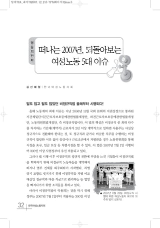 32 한국여성노동자회
김 신 혜 정 | 한 국 여 성 노 동 자 회
말도 많고 탈도 많았던 비정규직법 올해부터 시행되다!
올해 노동계의 최대 이슈는 지난 2006년 11월 국회 본회의 직권상정으로 통과된
기간제및단시간근로자보호등에관한법률제정안, 파견근로자보호등에관한법률개정
안, 노동위원회법개정안, 즉 비정규직법이다. 이 법의 핵심은 비정규직 중 최대 다수
를 차지하는 기간제(계약직) 근로자가 2년 이상 계약직으로 일하면 사용주는 사실상
정규직으로 전환해야 한다는 것. 또 정규직과 같거나 비슷한 직무를 수행하는 비정
규직이 합당한 이유 없이 임금이나 근로조건에서 차별받을 경우 노동위원회를 통해
시정을 요구, 임금 보상 등 차별시정을 할 수 있다. 이 법은 2007년 7월 1일 시행되
어 300인 이상 사업장부터 우선 적용되고 있다.
그러나 법 시행 이후 비정규직의 정규직 전환에 부담을 느낀 기업들이 비정규직법
을 회피하기 위해 비정규직 노동자들을 계약해지
하거나 업무 전체를 외주화하기 시작했다. 차별
금지 조항도 빗겨가기 위해 비정규직을 차별 비교
대상인 정규직과 다른 직군으로 관리하는 등 법망
을 빠져나가기 위한 조치들을 취하고 있다.
따라서 비정규직법이 악용되는 것을 막기 위해
정부는 2007년 7월 1일부터 적용되는 300인 이상
떠나는 2007년, 되돌아보는
여성노동 5대 이슈
평
등
의
전
화
▲ 2007년 6월 28일 <비정규직 시
행에 따른 여성노동자 해고와 외
주화 방지 선포식>
일여73호_내지782007.12.215:7PM페이지32mac3
 