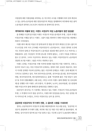 33일하는여성(제73호/2007년 12월)
사업장에 대한 차별실태를 파악하는 등 적극적인 조사를 시행해야 하며 점차 확산되
고 있는 용역노동자들에 대한 원청사업주의 책임을 법제화하여 외주화에 따른 용역
노동자들의 열악한 근로조건이 개선되도록 힘써야 할 것이다.
계약해지와 차별에 맞선, 이랜드 비정규직 여성 노동자들의 힘찬 발걸음!
올 한해를 뜨겁게 달구었던 이랜드 비정규직 여성노동자들의 투쟁. 그들의 투쟁은
비정규직법 시행을 앞두고 이랜드 그룹이 법을 회피하기 위해 비정규직을 대량해고
하면서 시작되었다.
이랜드에서 해고된 이들은 한 달에 80여 만 원을 받으면서 화장실 갈 틈도 없이 하
루 8시간을 꼬박 서서 근무해온 여성비정규직 노동자들이다. 그동안 열악한 조건에
서도 묵묵히 일해 온 여성비정규직 노동자들은 필요할 때만 골라서 쓰고 버려지는 1
회용품과도 같은 자신들의 처지에 분노할 수밖에 없었고, 그것이 이들을 투쟁으로
몰고 간 것이다. 그러나 지금까지도 계속되고 있는 이랜드 여성비정규직 노동자들의
정당한 요구를 이랜드 그룹은 아직도 외면하고 있다.
이랜드 문제는 비정규직법 시행 이후에 발생한 대표적인 악용 사례이자, 전체 노
동자의 70%가 넘는 여성 비정규직의 문제라는 점에서 매우 중요한 싸움이다. 따라
서 이러한 중대한 이슈에 공감하는 많은 시민사회 단체들도 이랜드 문제 해결에 적
극적으로 동참하고 있다. 특히 한국여성노동자회, 전국여성노동조합, 한국여성단체
연합, 한국여성민우회, 한국성폭력상담소는 올해‘여성에게 좋은 기업 만들기 실천
단‘을 꾸려서 활동해왔다. 8월 24일, <여성 소비자 이랜드 불매 캠페인 및 선포문화
제>를 진행한 이후 이랜드 4개 유통사, 즉 홈에버, 뉴코아, 2001아울렛, 킴스클럽에
대한 여성소비자 불매 캠페인과 불매선언을 진행하고 있다.
2007년이 끝나가는 이 시점에도 계속되고 있는 이랜드 비정규직 여성노동자들의
투쟁. 그 투쟁에 우리가 힘을 실어주고, 이랜드에서 발걸음을 돌리는 작은 실천을 계
속 이어나갈 때 그녀들도, 우리도 마침내 웃는 날이 올 것이다.
공공부문 비정규직의 무기계약 전환, 그 올바른 시행을 기대하며!
정부는 공공부문부터 비정규직 문제를 해결하겠다며 지난 6월 25일,‘공공부문 비
정규직 종합대책 무기계약 전환, 외주화 개선 및 차별 시정 계획’을 발표하였다. 계
획에는 상시지속적 업무에 2년 이상 일하고 있는 기간제 노동자 71,861명에 대해 10
일여73호_내지782007.12.215:7PM페이지33mac3
 