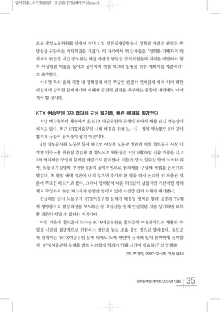 35일하는여성(제73호/2007년 12월)
포구 중앙노동위원회 앞에서 지난 11일 인천국제공항공사 성희롱 사건의 판결의 부
당성을 규탄하는 기자회견을 가졌다. 이 자리에서 위 단체들은“성희롱 가해자의 원
직복직 판결을 내린 중노위는 해당 사건을 담당한 공익위원들의 자격을 박탈하고 향
후 여성위원 비율을 높이고 성인지적 관점 제고와 실행을 위한 계획서를 제출하라”
고 촉구했다.
이처럼 특히 올해 직장 내 성희롱에 대한 부당한 판결이 잇따름에 따라 이에 대한
여성계의 강력한 문제제기와 피해자 관점의 판결을 촉구하는 활동이 내년에도 이어
져야 할 것이다.
KTX 여승무원 3자 협의체 구성 물거품, 빠른 해결을 희망한다.
지난 해 3월부터 계속되어 온 KTX 여승무원의 투쟁이 또다시 해를 넘길 가능성이
커지고 있다. 최근 KTX여승무원 사태 해결을 위해 노·사·정이 약속했던 3자 공익
협의체 구성이 물거품이 됐기 때문이다.
4일 철도공사와 노동부 등에 따르면 이상수 노동부 장관과 이철 철도공사 사장 이
석행 민주노총 위원장 엄길용 전 철도노조 위원장은 지난 9월28일 긴급 회동을 갖고
3차 협의체를 구성해 문제를 해결키로 합의했다. 이들은 당시 일주일 안에 노조와 회
사, 노동부가 2명씩 추천한 6명의 공익위원으로 협의체를 구성해 해법을 논의키로
했었다. 또 한달 내에 결론이 나지 않으면 추가로 한 달을 다시 논의한 뒤 도출된 결
론에 무조건 따르기로 했다. 그러나 합의문이 나온 뒤 2달이 넘었지만 기본적인 협의
체도 구성하지 못한 채 3자가 공방만 벌이고 있어 사실상 합의 자체가 폐기됐다.
긴급회동 당시 노동부가 KTX여승무원 문제가 해결될 것처럼 알려 공중파 TV에
서 생방송으로 협상과정을 보도하는 등 호들갑을 떨게 만들었던 것을 상기하면 허무
한 결론이 아닐 수 없다는 지적이다.
이런 가운데 철도공사 노사는 KTX여승무원을 철도공사 비정규직으로 채용한 후
일정 시간뒤 정규직으로 전환하는 방안을 놓고 조율 중인 것으로 알려졌다. 철도공
사 관계자는“KTX여승무원 문제 외에도 노사 현안이 산적해 있어 한꺼번에 논의할
지, KTX여승무원 문제를 별도 논의할지 합의가 안돼 시간이 필요하다”고 말했다.
(머니투데이, 2007-12-04, 기사 참조)
일여73호_내지782007.12.215:7PM페이지35mac3
 