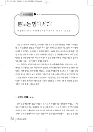 36 한국여성노동자회
나는 S그룹의 98사번이다. 2005년도 6월, 부서 상사의 성희롱을 회사에 고지했는
데 그 후 8개월간 발령을 기다리며 부서 없이 방치되고 간신히 배 치받은 부서에서
13개월간 업무없이 소외되면서 왕따를 당했다. 그리고 갑작스런 아버지의 장례가 있
은 지 2달 만에 부서장으로 부터“너와 같이 일 할 수 없으니 다른 부서로 가라”는 일
방적인 통보와 함께“니가 아무리 여기서의 일을 말해 봐야 널 도와줄 사람은 없으니
입을 다물어라”는 의미심장한 협박을 받았다.
장기간의 부당노동행위와 그로 인한 정신적 충격에 대해 회사에 진상조사와 사과,
대처를 요구했지만 전혀 이루어지지 않았다. 이에 대한 항의 과정에서 인사팀이 관
할하는 사회봉사단으로 발령을 받았고, 국가인권위원회에 제소하고 우여곡절 끝에
조사대상으로 채택이 되서 결과를 기다리면서 현재 사회봉사단으로 출근투쟁을 하
고 있는 중이다. 지면을 빌어 하고픈 이야기는 많지만, 우선 10년 동안 대기업에 다
니면서 느꼈던 성희롱의 행태들과 더불어 성희롱을 고지하고 난 후 겪었던 일들과
상황에 대해 함께 나눠보고 싶다.
1.성희롱의Herstory
남자들 일색인 대기업을 다니면서 보고 듣고 체험한 각종 성희롱의 역사는, 그 시
작은 미미했으나 끝은 창대했다. 또 부서의 회식에선 다소 경미하게, 관련부서와의
회식에선 아주 다채롭게(?) 각종 은근한 야담(!)에 노출되어야 했다. 이후 옮겨간 부
서에서는 여자 좋아하기로 소문이 짠한 부서장과 일을 하게 됐다. 그분은 늘 친절했
분노는 힘이 세다!
이 은 의 | S 전 기 / 직 장 내 성 희 롱 사 건 으 로 인 권 위 진 정 중
1
일여73호_내지782007.12.215:7PM페이지36mac3
 