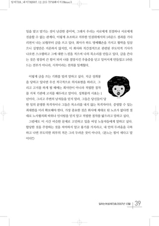 39일하는여성(제73호/2007년 12월)
일을 맡고 맡기는 것이 난감한 중이며, 그래서 우리는 서로에게 친절하나 서로에게
진솔할 수 없는 관계다. 이렇게 초조하고 지루한 인권위에서의 1라운드 결과를 기다
리면서 나는 10월부터 글을 쓰고 있다. 회사가 하도 명예훼손을 가지고 협박을 일삼
으니 실명만은 거론하지 않지만, 이 회사와 직간접적으로 관련된 부도덕적 기사가
나오면 스크랩하고 그에 대한 느낌을 적으며 나의 목소리를 만들고 있다. 글을 쓴다
는 것은 굉장히 큰 힘이 되서 나를 절망시킨 우울증을 딛고 일어서게 만들었고 1라운
드는 전부가 아니라, 시작이라는 전의를 일깨웠다.
이렇게 글을 쓰는 기회를 빌려 말하고 싶다. 지금 성희롱
을 당하고 있다면 우선 적극적으로 의사표현을 하라고. 그
리고 고지를 하게 될 때에는 회사만이 아니라 적법한 절차
를 거쳐 기관에 고지를 해두라고 말이다. 성희롱의 시효는 1
년이다. 그리고 주변의 남자들을 믿지 말라. 그들은 당신들이 당
한 일의 분명한 목격자이나 그들은 목소리를 내지 않는 목격자이다. 증명할 수 있는
최대한을 미리 확보해야 한다. 가장 중요한 것은 회사에 제대로 된 노조가 없다면 절
대로 노사협의회 따위나 인사팀을 믿지 말고 적법한 절차를 밟으라고 말하고 싶다.
그럼에도 이 시간 비슷한 문제로 고민하고 있을 여성 노동자들에게 말하고 싶다.
합당한 것을 주장하는 것을 저어하지 말고 용기를 가지라고. 내 안의 두려움을 극복
하고 나면 부도덕한 외부의 적은 그리 두려운 것이 아니다. <분노는 힘이 세다고 말
이다!!>
일여73호_내지782007.12.215:7PM페이지39mac3
 