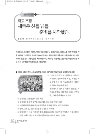 40 한국여성노동자회
전국여성노동조합은 2002년부터 학교비정규직 고용안정과 차별해소를 위한 투쟁을 계
속 해왔다. 그 투쟁의 결과로 2004년도에는 공공대책의 일환으로 일용직에서 1년 계약
직으로 일정정도 고용안정을 확보하였으며, 2007년 10월에는 공공부문 비정규직 중 최
대 수인 5만명이 무기계약으로 전환되었다
■ 2004. 7월 이전 : 시도교육청별 지침에 의거하여 학교단위로 일용잡급직 채용
○‘일용 잡급직’으로 분류하여 1년마다
학교장과 근로계약서 체결, 채용은 학
교장이 하나 각 시도교육청의 지침에
의거하여 근무여건 결정
전국적으로 일치된 지침이 없었음. 지
역교육청별로, 직종별로 임금과 근무일
수, 기타 복지 내용이 달랐음
○ 일상적인 고용불안과 낮은 처우
○ 정규직과 동일한 업무를 하고 있음에도 임금 격차가 컸음
○ 시간외 근무수당과 연간지급일수를 초과한 임금이 지급되지 않음
○ 방학, 공휴일, 각종 휴교일은 무급으로 처리함
○ 방학기간이 계속 근로기간에서 제외(2001년부터)되면서 연차휴가 삭제, 퇴직금
산정 시에도 기간이 포함되지 않음(일부 지역은 365일 근무)
학교 투쟁,
새로운 산을 넘을
준비를 시작했다.
빈 순 아 | 전 국 여 성 노 동 조 합 정 책 국 장
2
일여73호_내지782007.12.215:7PM페이지40mac3
 