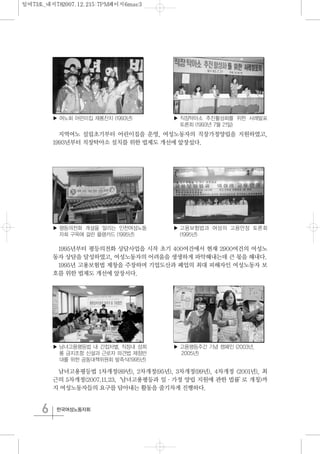 6 한국여성노동자회
지역여노 설립초기부터 어린이집을 운영, 여성노동자의 직장가정양립을 지원하였고,
1993년부터 직장탁아소 설치를 위한 법제도 개선에 앞장섰다.
1995년부터 평등의전화 상담사업을 시작 초기 400여건에서 현재 2900여건의 여성노
동자 상담을 달성하였고, 여성노동자의 어려움을 생생하게 파악해내는데 큰 몫을 해내다.
1995년 고용보험법 제창을 주장하며 기업도산과 폐업의 최대 피해자인 여성노동자 보
호를 위한 법제도 개선에 앞장서다.
남녀고용평등법 1차개정(89년), 2차개정(95년), 3차개정(99년), 4차개정 (2001년), 최
근의 5차개정(2007.11.23,‘남녀고용평등과 일·가정 양립 지원에 관한 법률’로 개칭)까
지 여성노동자들의 요구를 담아내는 활동을 줄기차게 진행하다.
▶ 여노회 어린이집 재롱잔치 (1993년) ▶ 직장탁아소 추진활성화를 위한 사례발표
토론회 (1993년 7월 21일)
▶ 고용보험법과 여성의 고용안정 토론회
(1995년)
▶ 남녀고용평등법 내 간접차별, 직장내 성희
롱 금지조항 신설과 근로자 파견법 제정반
대를 위한 공동대책위원회 발족식(1995년)
▶ 고용평등주간 기념 캠페인 (2003년,
2005년)
▶ 평등의전화 개설을 알리는 인천여성노동
자회 구옥에 걸린 플랭카드 (1995년)
일여73호_내지782007.12.215:7PM페이지6mac3
 